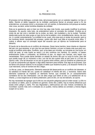 III 
EL PROCESO CIVIL 
El proceso civil se distingue, a simple vista, del proceso penal, por un carácter negativo: no hay un 
delito. Siendo el delito negación de la civilidad, podríamos llamar al proceso penal a fin de 
entendernos, un proceso incivil; y al proceso civil, en cambio, lo llamaríamos civil porque se realiza 
inter cives, es decir, entre hombres dotados de civilidad. 
Esta es la apariencia; pero si bien se mira hay algo más hondo, que puede modificar la primera 
impresión. Es asunto, ante todo, de entendemos sobre el concepto de civilidad. Civilitas es el 
modo de ser del civis o también de la civitas, es decir, del ciudadano y de la ciudad. También 
desde este punto de vista surge un rayo de luz de la palabra: civis, probablemente, deriva, de cum 
ire, ir o andar conjuntamente. La civilidad no es, pues, otra cosa que un andar de acuerdo; pero si 
los hombres tienen necesidad del proceso, quiere ello decir que falta el acuerdo entre ellos, Y 
vuelve a aflorar aquí el concepto aquel del acuerdo que ya dijimos es fundamental para el 
derecho. 
El bacilo de la discordia es el conflicto de intereses. Quien tiene hambre, tiene interés en disponer 
del pan con que saciarse; si son dos los que tienen hambre y el pan no basta más que para uno, 
surge el conflicto entre ellos. Conflicto, que, si los tales son inciviles, se convierte en una lucha: en 
virtud de esta, el más fuerte se sacia y el otro continúa con hambre. En cambio, si fuesen 
enteramente civiles o civilizados, se dividirían el pan, no según sus fuerzas, sino según sus 
necesidades. Pero puede darse también un estado de ánimo del que no surja la lucha, pero del 
que puede surgir de un momento a otro: uno de los dos quiere todo el pan para sí y el otro se 
opone a ello. Una tal situación no es aún la guerra entre ambos, pero la contiene en potencia por 
lo cual se comprende que alguien o algo deba intervenir para evitarla. Ese algo es el proceso, que 
se llama civil porque todavía no ha surgido el delito que reclama la pena; y la situación frente a la 
cual interviene, toma el nombre de litis o litigio. 
La litis es, pues, un desacuerdo. Elemento esencial del desacuerdo es un conflicto de intereses: si 
se satisface el interés del uno, queda sin satisfacer el interés del otro, y viceversa. Sobre este 
elemento sustancial se implanta un elemento formal, que consiste en un comportamiento 
correlativo de los dos interesados: uno de ellos exige que tolere al otro y la satisfacción de su 
interés, y a esa exigencia se la llama pretensión; pero el otro, en vez de tolerarlo, se opone. 
No hay necesidad de agregar que la litis es una situación peligrosa para el orden social. La litis no 
es todavía un delito, pero lo contiene en germen. Entre litis y delito, hay la misma diferencia que 
existe entre peligro y daño. Por eso litigiosidad y delincuencia son dos índices correlativos de 
incivilidad: cuando más civil o civilizado es un pueblo, menos delitos se cometen y menos litigios 
surgen en su seno. 
 
