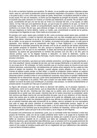 En la litis va siempre implícita una injusticia. En efecto, no es posible que ambos litigantes tengan 
razón, esto es, que tanto la pretensión como la oposición respondan a la justicia: o es justa la una 
o es justa la otra, o una y otra solo son justas en parte. Ahora bien, la injusticia perturba el orden y 
la paz social. Por eso es necesario, no tanto que los litigantes se pongan de acuerdo, cuanto que 
el acuerdo sea justo; tampoco en música un acorde que desentone, es acorde. No se debe creer, 
pues, socialmente útil que uno de los dos se rinda a la voluntad del otro, si es injusta; en tales 
casos, no hay más que una apariencia de paz, ya que la paz sin justicia no es paz. La moral no 
aconseja nunca la vileza: resistir al comportamiento injusto del adversario no es contrario sino 
conforme a la moral. De ahí que, para eliminar el litigio, no sirva tanto un medio que impida a la 
litis que degenere en lucha abierta, cuanto un medio, que, encontrando la senda de la justicia, 
componga a los litigantes en paz. Este medio es el proceso civil. 
El proceso civil, pues, opera para combatir la litis, como el proceso penal opera para combatir el 
delito. Pero la acción, o mejor la reacción del proceso civil, es más compleja que la del proceso 
penal. Este último, mientras no se dé, si no propiamente la existencia, por lo menos la apariencia 
de un delito, no se pone en movimiento. En cambio, el proceso civil puede operar, no solo para la 
represión, sino también para la prevención del litigio, a fines higiénicos y no terapéuticos. 
Precisamente la actividad preventiva del proceso civil se da en presencia de ciertas situaciones 
que pueden propiciar la injusticia. Por eso, porque la injusticia es el bacilo de la discordia, el 
proceso opera a fin de que no se manifieste. A estas dos formas del proceso civil, preventiva o 
represiva, se podría dar genuinamente el nombre del proceso civil con litis o sin litis; pero la 
ciencia jurídica, que no ha llegado todavía a descubrir, no tanto la distinción, cuanto la 
coordinación entre ellas, utiliza las dos fórmulas, mucho menos claras, de proceso contencioso y 
proceso voluntario. 
El proceso civil voluntario, que tiene por tanto carácter preventivo, es la figura menos importante, o 
con más exactitud, menos compleja de las dos; por eso escapa fácilmente a la atención de quien 
no se ocupa de él. Sin embargo, es harto conocido que en muchos casos se recurre al juez para 
obtener permisos, autorizaciones, convalidaciones de ciertos actos respecto de los cuales es más 
grave el peligro de injusticia. Por ejemplo, cuando alguien quiere adoptar a otro como hijo, o 
cuando el esposo quiere vender un bien dotal, o cuando el progenitor quiere realizar un negocio 
que excede de la administración ordinaria sobre los bienes de sus hijos menores, o cuando varias 
personas quieren constituir entre sí una sociedad por acciones: esos actos no quedan válidamente 
realizados sin la intervención del juez, quien tiene precisamente el deber de impedir que se lleven 
a cabo si no responden a la justicia. Pero para cumplir con ese deber realiza a su vez y ordena 
realizar una serie de actos que constituyen un proceso; ese proceso, no siendo evidentemente un 
proceso penal, no puede ser más que un proceso civil. 
La figura del proceso civil que más llama la atención del público, es el proceso represivo, o 
contencioso, como se lo quiera llamar, que se desarrolla en presencia de un litigio; será uno que 
pretende ser hijo de otro, mientras ese otro niega ser su padre; será uno que sostiene tener la 
propiedad de un poder que otro posee, mientras ese tal no quiere reconocer su propiedad; serán 
dos vecinos que litigan acerca de una servidumbre de paso, que el uno reclama y el otro discute; 
serán dos socios que no están de acuerdo acerca de la parte de utilidades que a cada uno de 
ellos le corresponde; serán los herederos legítimos que afirman la nulidad del testamento a favor 
de un extraño mientras este está convencido de su validez; será el vendedor de una mercadería 
que pide el pago del precio mientras el comprador quiere restituírsela porque, según él, no 
responde a la calidad pactada. En todos estos casos, y en mil casos más, en que el egoísmo pone 
en desacuerdo a los hombres que se encuentran en conflicto de intereses, vemos que se dirigen 
al juez para pedirle cada cual que le dé a él la razón y se la niegue al otro litigante. 
El proceso civil contencioso se caracteriza, pues, por un contraste entre dos hombres o entre dos 
grupos de hombres, cada uno de los cuales pretende tener razón o se queja de la injusticia del 
otro, lo que viene a ser lo mismo. El proceso penal se realiza aun cuando el que ha cometido un 
delito se reconoce culpable de él y admite que debe ser castigado; no así el proceso civil. 
Nosotros decimos, para representar esta diferencia, que un proceso civil no se puede promover de 
oficio; el juez, a fin de promoverlo, debe ser solicitado por quien en ello tenga interés; son raros los 
casos en los cuales la iniciativa puede partir de un magistrado del que hablaremos más adelante, 
y que se llama ministerio público. 
 