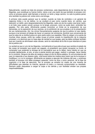 Naturalmente, cuando se trata de proceso contencioso, esta dependencia de la iniciativa de los 
litigantes, que constituye su fuerza motriz, viene a ser una razón de que también el proceso civil, 
como el proceso penal, esté llamado a recorrer un lento y largo camino: no solo la justicia penal, 
sino también la justicia civil, anda como una tortuga. 
A primera vista puede parecer que la verdad, cuando se trata de contratos o en general de 
negocios lícitos y no de delitos, no se ocultará al juez como cuando tiene, en cambio, que 
descubrir un delito. pero desgraciadamente los litigantes, cada uno de los cuales cree tener razón, 
o en todo caso quiere vencer aunque no la tenga, procuran, como se suele decir, embrollar los 
papeles. Por otra parte, difícilmente pueden encontrar un límite en la proposición de sus 
demandas, en la exposición de sus razones, en la exhibición de sus pruebas y en la presentación 
de sus reclamaciones. Así, los oímos frecuentemente quejarse de que la justicia no sea rápida, 
aunque si se tomaran el trabajo de hacer un examen de conciencia, tendrían que convencerse de 
que la culpa de su lentitud grava en gran parte sobre sus espaldas. Ellos la cargan a la cuenta de 
muchas otras causas, entre las cuales ocupa el primer puesto la imperfección de la máquina 
procesal; y no decimos que no haya algo de verdad en sus quejas, pero se debe confesar también 
que aun cuando se eliminasen esas causas, sería la naturaleza de la litis la que retardara el paso 
de la justicia civil. 
La verdad es que si uno de los litigantes, normalmente el que pide al juez que cambie el estado de 
las cosas (el acreedor que quiere ser pagado, el propietario que quiere recuperar su fundo, el 
comprador que pretende la entrega de la mercadería que se le debe), tiene interés en que se 
proceda rápidamente, el otro, el que si pierde tendrá que pagar, restituir o entregar, tiene interés 
en lo contrario. Ninguno de ellos se resigna a dejar al otro la última palabra. Si una providencia del 
juez no responde a sus deseos cada cual busca todos los medios para hacer que se la revoque o 
modifique; y si no lo consigue, difícilmente se resigna a ejecutar las órdenes del juez, y entonces 
también el proceso civil debe proseguir pasando, como se dice y como veremos, de la fase de 
cognición a la fase de ejecución. Así el proceso se arrastra en medio de una maraña de 
dificultades que retardan su marcha, agravan el costo y a menudo comprometen su resultado. 
Siempre están dispuestos a cargar la culpa a los demás y con facilidad olvidan sus propias 
responsabilidades. 
 
