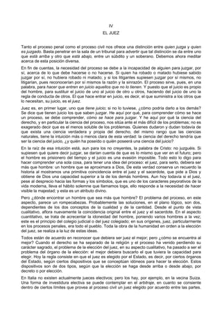 IV 
EL JUEZ 
Tanto el proceso penal como el proceso civil nos ofrece una distinción entre quien juzga y quien 
es juzgado. Basta penetrar en la sala de un tribunal para advertir que tal distinción se da entre uno 
que está arriba y otro que está abajo, entre un súbdito y un soberano. Debemos ahora meditar 
acerca de esta posición diversa. 
En fin de cuentas, la necesidad del proceso se debe a la incapacidad de alguien para juzgar, por 
sí, acerca de lo que debe hacerse o no hacerse. Si quien ha robado o matado hubiese sabido 
juzgar por sí, no hubiera robado ni matado; y si los litigantes supiesen juzgar por sí mismos, no 
litigarían, pues reconocerían por sí mismos la razón y la sinrazón. El proceso sirve, pues, en una 
palabra, para hacer que entren en juicio aquellos que no lo tienen. Y puesto que el juicio es propio 
del hombre, para sustituir el juicio de uno al juicio de otro u otros, haciendo del juicio de uno la 
regla de conducta de otros. El que hace entrar en juicio, es decir, el que suministra a los otros que 
lo necesitan, su juicio, es el juez. 
Juez es, en primer lugar, uno que tiene juicio; si no lo tuviese, ¿cómo podría darlo a los demás? 
Se dice que tienen juicio los que saben juzgar. He aquí por qué, para comprender cómo se hace 
un proceso, se debe comprender, cómo se hace para juzgar. Y he aquí por qué la ciencia del 
derecho, y en particular la ciencia del proceso, nos sitúa ante el más difícil de los problemas; no es 
exagerado decir que es el menos soluble de los problemas. Quienes dudaron y dudan todavía de 
que exista una ciencia verdadera y propia del derecho, del mismo rango que las ciencias 
naturales, tiene la intuición más o menos clara de esta verdad: la ciencia del derecho tendría que 
ser la ciencia del juicio, ¿y quién ha poseído o quién poseerá una ciencia del juicio? 
En la raíz de esa intuición está, aun para los no creyentes, la palabra de Cristo: no juzguéis. Si 
supiesen qué quiere decir juzgar, se darían cuenta de que es lo mismo que ver en el futuro; pero 
el hombre es prisionero del tiempo y el juicio es una evasión imposible. Todo esto lo digo para 
hacer comprender una sola cosa, para tener una idea del proceso: el juez, para serlo, debiera ser 
más que hombre: un hombre que se aproximara a Dios, De esta verdad conserva un recuerdo la 
historia al mostramos una primitiva coincidencia entre el juez y el sacerdote, que pide a Dios y 
obtiene de Dios una capacidad superior a la de los demás hombres. Aun hoy todavía si el juez, 
pese al desprecio hacia las formas y los símbolos, que es uno de los caracteres peyorativos de la 
vida moderna, lleva el hábito solemne que llamamos toga, ello responde a la necesidad de hacer 
visible la majestad; y esta es un atributo divino. 
Pero ¿dónde encontrar un hombre que sea más que hombre? El problema del proceso, en este 
aspecto, parece un rompecabezas. Probablemente las soluciones, en el plano lógico, son dos, 
dependientes de los dos conceptos de la cualidad y de la cantidad. Desde el punto de vista 
cualitativo, aflora nuevamente la coincidencia original entre el juez y el sacerdote. En el aspecto 
cuantitativo, se trata de acrecentar la idoneidad del hombre, poniendo varios hombres a la vez; 
este es el principio del colegio judicial o del juez colegiado; en sus orígenes, juez, particularmente 
en los procesos penales, era todo el pueblo. Toda la obra de la humanidad en orden a la elección 
del juez, se realiza a la luz de estas ideas. 
Todos están de acuerdo en reconocer que debiera ser juez el mejor; pero ¿cómo se encuentra al 
mejor? Cuando el derecho se ha separado de la religión y el proceso ha venido perdiendo su 
carácter sagrado, el problema de la elección del juez, en su aspecto cualitativo, ha pasado a ser el 
problema del órgano de la elección: el mejor debiera buscarlo el que tuviera la capacidad para 
elegir. Hoy la regla consiste en que el juez es elegido por el Estado, es decir, por ciertos órganos 
del Estado, según ciertos dispositivos que se conceptúan idóneos para hacer la elección. Estos 
dispositivos son de dos tipos, según que la elección se haga desde arriba o desde abajo, por 
decreto o por elección. 
En Italia no existen actualmente jueces electivos; pero los hay, por ejemplo, en la vecina Suiza. 
Una forma de investidura electiva se puede contemplar en el arbitraje, en cuanto se consiente 
dentro de ciertos límites que provea al proceso civil un juez elegido por acuerdo entre las partes. 
 