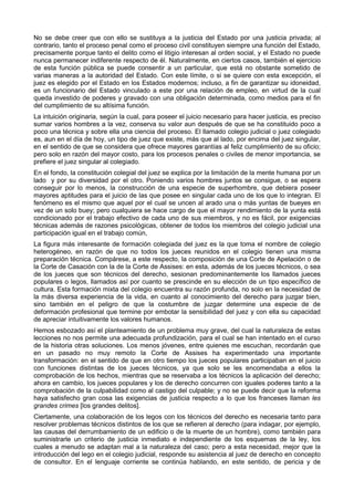 No se debe creer que con ello se sustituya a la justicia del Estado por una justicia privada; al 
contrario, tanto el proceso penal como el proceso civil constituyen siempre una función del Estado, 
precisamente porque tanto el delito como el litigio interesan al orden social, y el Estado no puede 
nunca permanecer indiferente respecto de él. Naturalmente, en ciertos casos, también el ejercicio 
de esta función pública se puede consentir a un particular, que está no obstante sometido de 
varias maneras a la autoridad del Estado. Con este límite, o si se quiere con esta excepción, el 
juez es elegido por el Estado en los Estados modernos; incluso, a fin de garantizar su idoneidad, 
es un funcionario del Estado vinculado a este por una relación de empleo, en virtud de la cual 
queda investido de poderes y gravado con una obligación determinada, como medios para el fin 
del cumplimiento de su altísima función. 
La intuición originaria, según la cual, para poseer el juicio necesario para hacer justicia, es preciso 
sumar varios hombres a la vez, conserva su valor aun después de que se ha constituido poco a 
poco una técnica y sobre ella una ciencia del proceso. El llamado colegio judicial o juez colegiado 
es, aun en el día de hoy, un tipo de juez que existe, más que al lado, por encima del juez singular, 
en el sentido de que se considera que ofrece mayores garantías al feliz cumplimiento de su oficio; 
pero solo en razón del mayor costo, para los procesos penales o civiles de menor importancia, se 
prefiere el juez singular al colegiado. 
En el fondo, la constitución colegial del juez se explica por la limitación de la mente humana por un 
lado y por su diversidad por el otro. Poniendo varios hombres juntos se consigue, o se espera 
conseguir por lo menos, la construcción de una especie de superhombre, que debiera poseer 
mayores aptitudes para el juicio de las que posee en singular cada uno de los que lo integran. El 
fenómeno es el mismo que aquel por el cual se uncen al arado una o más yuntas de bueyes en 
vez de un solo buey; pero cualquiera se hace cargo de que el mayor rendimiento de la yunta está 
condicionado por el trabajo efectivo de cada uno de sus miembros, y no es fácil, por exigencias 
técnicas además de razones psicológicas, obtener de todos los miembros del colegio judicial una 
participación igual en el trabajo común, 
La figura más interesante de formación colegiada del juez es la que toma el nombre de colegio 
heterogéneo, en razón de que no todos los jueces reunidos en el colegio tienen una misma 
preparación técnica. Compárese, a este respecto, la composición de una Corte de Apelación o de 
la Corte de Casación con la de la Corte de Assises: en esta, además de los jueces técnicos, o sea 
de los jueces que son técnicos del derecho, sesionan predominantemente los llamados jueces 
populares o legos, llamados así por cuanto se prescinde en su elección de un tipo específico de 
cultura. Esta formación mixta del colegio encuentra su razón profunda, no solo en la necesidad de 
la más diversa experiencia de la vida, en cuanto al conocimiento del derecho para juzgar bien, 
sino también en el peligro de que la costumbre de juzgar determine una especie de de 
deformación profesional que termine por embotar la sensibilidad del juez y con ella su capacidad 
de apreciar intuitivamente los valores humanos. 
Hemos esbozado así el planteamiento de un problema muy grave, del cual la naturaleza de estas 
lecciones no nos permite una adecuada profundización, para el cual se han intentado en el curso 
de la historia otras soluciones. Los menos jóvenes, entre quienes me escuchan, recordarán que 
en un pasado no muy remoto la Corte de Assises ha experimentado una importante 
transformación: en el sentido de que en otro tiempo los jueces populares participaban en el juicio 
con funciones distintas de los jueces técnicos, ya que solo se les encomendaba a ellos la 
comprobación de los hechos, mientras que se reservaba a los técnicos la aplicación del derecho; 
ahora en cambio, los jueces populares y los de derecho concurren con iguales poderes tanto a la 
comprobación de la culpabilidad como al castigo del culpable; y no se puede decir que la reforma 
haya satisfecho gran cosa las exigencias de justicia respecto a lo que los franceses llaman les 
grandes crimes [los grandes delitos]. 
Ciertamente, una colaboración de los legos con los técnicos del derecho es necesaria tanto para 
resolver problemas técnicos distintos de los que se refieren al derecho (para indagar, por ejemplo, 
las causas del derrumbamiento de un edificio o de la muerte de un hombre), como también para 
suministrarle un criterio de justicia inmediato e independiente de los esquemas de la ley, los 
cuales a menudo se adaptan mal a la naturaleza del caso; pero a esta necesidad, mejor que la 
introducción del lego en el colegio judicial, responde su asistencia al juez de derecho en concepto 
de consultor. En el lenguaje corriente se continúa hablando, en este sentido, de pericia y de 
 