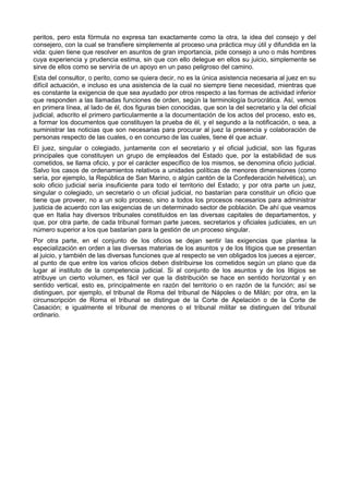 peritos, pero esta fórmula no expresa tan exactamente como la otra, la idea del consejo y del 
consejero, con la cual se transfiere simplemente al proceso una práctica muy útil y difundida en la 
vida: quien tiene que resolver en asuntos de gran importancia, pide consejo a uno o más hombres 
cuya experiencia y prudencia estima, sin que con ello delegue en ellos su juicio, simplemente se 
sirve de ellos como se serviría de un apoyo en un paso peligroso del camino. 
Esta del consultor, o perito, como se quiera decir, no es la única asistencia necesaria al juez en su 
difícil actuación, e incluso es una asistencia de la cual no siempre tiene necesidad, mientras que 
es constante la exigencia de que sea ayudado por otros respecto a las formas de actividad inferior 
que responden a las llamadas funciones de orden, según la terminología burocrática. Así, vemos 
en primera línea, al lado de él, dos figuras bien conocidas, que son la del secretario y la del oficial 
judicial, adscrito el primero particularmente a la documentación de los actos del proceso, esto es, 
a formar los documentos que constituyen la prueba de él, y el segundo a la notificación, o sea, a 
suministrar las noticias que son necesarias para procurar al juez la presencia y colaboración de 
personas respecto de las cuales, o en concurso de las cuales, tiene él que actuar. 
El juez, singular o colegiado, juntamente con el secretario y el oficial judicial, son las figuras 
principales que constituyen un grupo de empleados del Estado que, por la estabilidad de sus 
cometidos, se llama oficio, y por el carácter específico de los mismos, se denomina oficio judicial. 
Salvo los casos de ordenamientos relativos a unidades políticas de menores dimensiones (como 
sería, por ejemplo, la República de San Marino, o algún cantón de la Confederación helvética), un 
solo oficio judicial sería insuficiente para todo el territorio del Estado; y por otra parte un juez, 
singular o colegiado, un secretario o un oficial judicial, no bastarían para constituir un oficio que 
tiene que proveer, no a un solo proceso, sino a todos los procesos necesarios para administrar 
justicia de acuerdo con las exigencias de un determinado sector de población. De ahí que veamos 
que en Italia hay diversos tribunales constituidos en las diversas capitales de departamentos, y 
que, por otra parte, de cada tribunal forman parte jueces, secretarios y oficiales judiciales, en un 
número superior a los que bastarían para la gestión de un proceso singular. 
Por otra parte, en el conjunto de los oficios se dejan sentir las exigencias que plantea la 
especialización en orden a las diversas materias de los asuntos y de los litigios que se presentan 
al juicio, y también de las diversas funciones que al respecto se ven obligados los jueces a ejercer, 
al punto de que entre los varios oficios deben distribuirse los cometidos según un plano que da 
lugar al instituto de la competencia judicial. Si al conjunto de los asuntos y de los litigios se 
atribuye un cierto volumen, es fácil ver que la distribución se hace en sentido horizontal y en 
sentido vertical, esto es, principalmente en razón del territorio o en razón de la función; así se 
distinguen, por ejemplo, el tribunal de Roma del tribunal de Nápoles o de Milán; por otra, en la 
circunscripción de Roma el tribunal se distingue de la Corte de Apelación o de la Corte de 
Casación; e igualmente el tribunal de menores o el tribunal militar se distinguen del tribunal 
ordinario. 
 