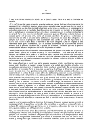 V 
LAS PARTES 
El juez es soberano; está sobre, en alto, en la cátedra. Abajo, frente a él, está el que debe ser 
juzgado. 
¿El o los? Se perfila a este propósito una diferencia que parece distinguir el proceso penal del 
proceso civil; en este último, aquellos sobre quienes se debe juzgar son siempre dos: no puede el 
juez dar razón a uno de ellos sin negársela al otro, y viceversa; en cambio, en el proceso penal el 
juicio atañe solamente al imputado. Cuando además del imputado hay también la llamada parte 
civil, no se trata ya de proceso penal puro, sino de un proceso mixto, en el cual se mezcla el penal 
con el civil. Pero, si se pone mayor atención, se advierte que esa diferencia no tanto distingue al 
proceso penal del proceso civil, como al proceso voluntario del proceso contencioso, y 
precisamente por ello el proceso penal pertenece a la primera de estas dos categorías: por 
ejemplo, aun cuando el progenitor pida autorización para vender un bien del hijo menor o el 
esposo para vender un bien dotal, no se trata de dar razón o negarla a uno con respecto al otro. 
Podríamos decir, para entendernos, que el proceso contencioso es esencialmente bilateral, 
mientras que el proceso voluntario es, o puede ser al menos, unilateral; por eso el proceso 
contencioso es respecto del proceso voluntario un proceso de partes. 
La estructura del proceso contencioso permite entender por qué los que deben ser juzgados se 
llaman partes, que es un nombre extraño y un poco misterioso. ¿Qué tiene que ver con el 
proceso, y en general con el derecho, la noción de parte? La parte es el resultado de una división: 
el prius de la parte es un todo que se divide. La noción de parte está, por tanto, vinculada a la de 
discordia, que a su vez es el presupuesto psicológico del proceso; no habría ni litigios ni delitos si 
los hombres no se dividiesen. 
Con estas reflexiones el nombre de parte aparece expresivo y feliz. Los litigantes son partes 
porque están divididos; si viviesen en paz formarían una unidad; pero también el delito, cuyo 
concepto está estrechamente vinculado al de litigio, resulta de una división. Se comprende, pues, 
que también el imputado, frente al juez, sea una parte; y de ahí que la diferencia entre proceso 
penal y proceso civil, o más genéricamente, entre proceso voluntario y proceso contencioso, sea 
únicamente en el sentido de que en este último las partes comparecen en escena, mientras que 
en el proceso penal, o en general en el proceso voluntario, una de ellas queda entre bastidores. 
Sobre el fondo del proceso las partes son, pues, siempre dos. Cuando se trata de delito se 
distinguen por una razón sustancial: uno es el que actúa, y otro es el que sufre la acción; uno es el 
ofensor y otro el ofendido. En cambio, cuando se trata de litigio, la distinción se funda en la 
iniciativa: una de las dos partes pretende y la otra resiste a la pretensión. El criterio de la distinción 
es común: agresor y agredido. En el proceso penal, dijimos, el agredido no comparece como 
parte, esto es, como justificable; pero, puesto que quien ha cometido un delito debe no solo sufrir 
la pena sino restituir también a quien lo ha sufrido, las cosas que le ha quitado, y en todo caso 
resarcirle por los daños, se consiente que el juez penal juzgue también acerca de ello, es decir, 
que cuando declara la certeza del delito y aplica la pena, condene también al culpable a la 
restitución y al resarcimiento por el daño. Entonces, como dijimos, el proceso penal se complica 
con un proceso civil, y también la otra parte, es decir el ofendido, entra en escena con el nombre 
de parte civit 
La parte en el proceso penal toma el nombre de imputado. Imputado es aquel que es sometido al 
proceso penal a fin de que el juez compruebe si ha cometido o no un delito, y en caso afirmativo lo 
castigue. El proceso penal nace, por tanto, con la imputación, acto propio del juez por el cual 
afirma que es probable que tal haya cometido un delito. 
Pero, así como el hombre antes de nacer tiene una vida intrauterina, así también ocurre en el 
proceso penal; antes de formular la imputación se realizan ciertos actos preparatorios de ella: por 
ejemplo, si se encuentra un cadáver y hay razón para sospechar que la muerte proviene de delito, 
se hacen las indagaciones preliminares que tienden a establecer ante todo las causas de la 
muerte, y en segundo lugar, si resulta que se trata de homicidio, quién pudo haberlo cometido; 
 