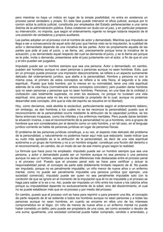 pero mientras no haya un indicio en lugar de la simple posibilidad, no entra en existencia un 
proceso penal verdadero y propio. En esta fase puede intervenir el oficio judicial, aunque por lo 
común actúa la policía judicial, constituida por empleados del Estado pertenecientes a una rama 
distinta de la administración pública. Estos colaboran sin duda con el juez, y en particular preparan 
su intervención, no importa, que según el ordenamiento vigente no tengan todavía respecto de él 
una posición de verdaderos y propios auxiliares. 
Las partes adoptan en el proceso civil el nombre de actor y demandado. Mientras que imputado se 
llega a ser a consecuencia de aquel acto del juez que hemos visto es la imputación, la cualidad de 
actor o demandado depende de una iniciativa de las partes. Actor es propiamente aquella de las 
partes que pide al juez el juicio, y se llama, así, precisamente porque toma la iniciativa de la 
actuación; y es demandado aquel respecto del cual se demanda el juicio, y se lo llama así porque 
se le pide, invita o demanda, presentarse ante el juez juntamente con el actor, a fin de que el uno 
y el otro puedan ser juzgados. 
Imputado puede ser un hombre siempre que sea una persona. Actor o demandado, en cambio, 
pueden ser hombres aunque no sean personas o personas aunque no sean hombres. Esto, que 
en un principio puede provocar una impresión desconcertante, se refiere a un aspecto sumamente 
delicado del ordenamiento jurídico, que atañe a la personalidad. Hombre y persona no son la 
misma cosa, el primero de estos conceptos se refiere a la vida física, el segundo a la vida 
espiritual.. Puesto que todo hombre, por lo menos en su normalidad, tiene una vida espiritual 
además de la vida física (normalmente ambos conceptos coinciden); pero pueden darse hombres 
que no sean personas y personas que no sean hombres. Personas, en una fase de la civilidad o 
civilización casi totalmente superada, no eran los esclavos, no porque no tuviesen una vida 
espiritual, sino porque esta no les era reconocida (a propósito de lo cual, aunque no podamos 
desarrollar este concepto, diré que la vida del espíritu se resuelve en la libertad). 
Hoy, como decíamos, está abolida la esclavitud, particularmente según el ordenamiento italiano; 
sin embargo, se dan hombres a los cuales no se les reconoce la personalidad; puesto que el 
reconocimiento de la personalidad ocurre mediante la atribución de la capacidad jurídica, se los 
llama entonces incapaces, como los infantes y los enfermos mentales. Pero puede darse también 
la situación inversa, o sea el reconocimiento de la personalidad no ya a hombres, sino a grupos de 
hombres que son considerados por el derecho como un solo hombre, y en tal caso, en el lenguaje 
jurídico corriente se habla de personas jurídicas en lugar de personas físicas. 
El problema de las personas jurídicas constituye, a su vez, el aspecto más delicado del problema 
de la personalidad, y naturalmente no podemos hacer aquí más que esbozarlo: baste indicar que 
su nudo más apretado es si la atribución de la personalidad, es decir de una vida espiritual 
autónoma a un grupo de hombres y no a un hombre singular, constituye una ficción del derecho o 
el reconocimiento, en cambio, de un modo de ser de ese mismo grupo según la realidad. 
La fórmula que hace poco he empleado: imputado puede ser un hombre siempre que sea una 
persona, y actor o demandado puede ser un hombre aunque no sea persona o una persona 
aunque no sea un hombre, expresa una de las diferencias más destacadas entre el proceso penal 
y el proceso civil. Puesto que el proceso penal solo se hace para certificar y actuar la 
responsabilidad penal, el concepto de parte está doblemente limitado respecto de él. No puede 
ser imputado, porque no es penalmente imputable, un niño menor de nueve años o un enfermo 
mental, como no puede ser penalmente imputable una persona jurídica (por ejemplo, una 
sociedad comercial); imputado puede ser quien no sea penalmente imputable solo con la 
condición de que se ignore en el momento de la imputación que él no es imputable y el proceso se 
haga para saber si lo es o no. Así, puede ser imputado un niño entre los nueve y los catorce años 
porque su imputabilidad depende no exclusivamente de la edad, sino del discernimiento, el cual 
no se puede establecer más que en el proceso y por medio del proceso. 
En cambio, puesto que el proceso civil se hace para reprimir o para prevenir una litis, el concepto 
de parte respecto de él se extiende a todos los hombres aunque no sean personas y a todas las 
personas aunque no sean hombres, en cuanto se encame en ellos uno de los intereses 
comprometidos en el litigio. Un niño de menos de nueve años o un enfermo mental no puede 
haber cometido un delito, pero puede ser propietario de una cosa, así como acreedor o deudor de 
una suma; igualmente, una sociedad comercial puede haber comprado, vendido o arrendado, y 
 