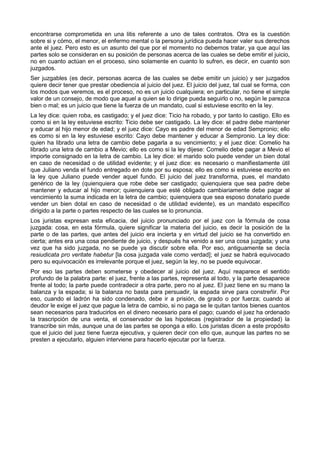 encontrarse comprometida en una litis referente a uno de tales contratos. Otra es la cuestión 
sobre si y cómo, el menor, el enfermo mental o la persona jurídica pueda hacer valer sus derechos 
ante el juez. Pero esto es un asunto del que por el momento no debemos tratar, ya que aquí las 
partes solo se consideran en su posición de personas acerca de las cuales se debe emitir el juicio, 
no en cuanto actúan en el proceso, sino solamente en cuanto lo sufren, es decir, en cuanto son 
juzgados. 
Ser juzgables (es decir, personas acerca de las cuales se debe emitir un juicio) y ser juzgados 
quiere decir tener que prestar obediencia al juicio del juez. El juicio del juez, tal cual se forma, con 
los modos que veremos, es el proceso, no es un juicio cualquiera; en particular, no tiene el simple 
valor de un consejo, de modo que aquel a quien se lo dirige pueda seguirlo o no, según le parezca 
bien o mal; es un juicio que tiene la fuerza de un mandato, cual si estuviese escrito en la ley. 
La ley dice: quien roba, es castigado; y el juez dice: Ticio ha robado, y por tanto lo castigo. Ello es 
como si en la ley estuviese escrito: Ticio debe ser castigado. La ley dice: el padre debe mantener 
y educar al hijo menor de edad; y el juez dice: Cayo es padre del menor de edad Sempronio; ello 
es como si en la ley estuviese escrito: Cayo debe mantener y educar a Sempronio. La ley dice: 
quien ha librado una letra de cambio debe pagarla a su vencimiento; y el juez dice: Comelio ha 
librado una letra de cambio a Mevio; ello es como si la ley dijese: Comelio debe pagar a Mevio el 
importe consignado en la letra de cambio. La ley dice: el marido solo puede vender un bien dotal 
en caso de necesidad o de utilidad evidente; y el juez dice: es necesario o manifiestamente útil 
que Juliano venda el fundo entregado en dote por su esposa; ello es como si estuviese escrito en 
la ley que Juliano puede vender aquel fundo. El juicio del juez transforma, pues, el mandato 
genérico de la ley (quienquiera que robe debe ser castigado; quienquiera que sea padre debe 
mantener y educar al hijo menor; quienquiera que esté obligado cambiariamente debe pagar al 
vencimiento la suma indicada en la letra de cambio; quienquiera que sea esposo donatario puede 
vender un bien dotal en caso de necesidad o de utilidad evidente), es un mandato específico 
dirigido a la parte o partes respecto de las cuales se lo pronuncia. 
Los juristas expresan esta eficacia, del juicio pronunciado por el juez con la fórmula de cosa 
juzgada: cosa, en esta fórmula, quiere significar la materia del juicio, es decir la posición de la 
parte o de las partes, que antes del juicio era incierta y en virtud del juicio se ha convertido en 
cierta; antes era una cosa pendiente de juicio, y después ha venido a ser una cosa juzgada; y una 
vez que ha sido juzgada, no se puede ya discutir sobre ella. Por eso, antiguamente se decía 
resiudicata pro veritate habetur [la cosa juzgada vale como verdad]; el juez se habrá equivocado 
pero su equivocación es irrelevante porque el juez, según la ley, no se puede equivocar. 
Por eso las partes deben someterse y obedecer al juicio del juez. Aquí reaparece el sentido 
profundo de la palabra parte: el juez, frente a las partes, representa al todo, y la parte desaparece 
frente al todo; la parte puede contradecir a otra parte, pero no al juez. El juez tiene en su mano la 
balanza y la espada; si la balanza no basta para persuadir, la espada sirve para constreñir. Por 
eso, cuando el ladrón ha sido condenado, debe ir a prisión, de grado o por fuerza; cuando al 
deudor le exige el juez que pague la letra de cambio, si no paga se le quitan tantos bienes cuantos 
sean necesarios para traducirlos en el dinero necesario para el pago; cuando el juez ha ordenado 
la trascripción de una venta, el conservador de las hipotecas (registrador de la propiedad) la 
transcribe sin más, aunque una de las partes se oponga a ello. Los juristas dicen a este propósito 
que el juicio del juez tiene fuerza ejecutiva, y quieren decir con ello que, aunque las partes no se 
presten a ejecutarlo, alguien interviene para hacerlo ejecutar por la fuerza. 
 