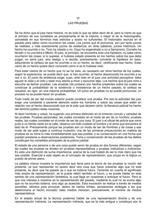 VI 
LAS PRUEBAS 
Se ha dicho que el juez hace historia; no es todo lo que se debe decir de él, pero lo cierto es que 
el primero de sus cometidos es precisamente el de la historia, o mejor el de la historiografía, 
concebida en sus términos más estrictos y acaso no suficientes. El historiador escruta en el 
pasado para saber cómo ocurrieron las cosas. Los juicios que él pronuncia, son por tanto juicios 
de realidad, o más exactamente juicios de existencia; en otras palabras, juicios históricos. Un 
hecho ha ocurrido o no, Ticio ha robado o no, Cayo ha engendrado o no a Sempronio, Cornelio ha 
librado o no una letra a Mevio. El juez, al principio, se encuentra ante una hipótesis; no sabe cómo 
ocurrieron las cosas; si lo supiese, si hubiese estado presente en los hechos sobre los que debe 
juzgar, no sería juez, sino testigo y si decide, precisamente, convierte la hipótesis en tesis, 
adquiriendo la certeza de que ha ocurrido o no un hecho, es decir, certificando ese hecho. Estar 
cierto de un hecho quiere decir conocerlo como si se lo hubiese visto. 
Para estar ciertos de un hecho que no se ha visto, es necesario ver otros hechos de los cuales, 
según la experiencia, se pueda decir que, si han ocurrido, el hecho desconocido ha ocurrido a su 
vez o no. El juicio de existencia exige, pues, ante todo en el juez una actividad perceptiva: debe 
aguzar la vista y el oído y estar muy atento a mirar y escuchar algo. Los hechos que el juez mira o 
escucha se llaman pruebas. Las pruebas (de probare) son hechos presentes sobre los cuales se 
construye la probabilidad de la existencia o inexistencia de un hecho pasado; la certeza se 
resuelve, en rigor, en una máxima probabilidad. Un juicio sin pruebas no se puede pronunciar; un 
proceso no se puede hacer sin pruebas. 
Todo modo de ser del mundo exterior puede constituir una prueba. Por eso la actividad del juez 
exige una constante y paciente atención sobre los hombres y sobre las cosas que están en 
relación con el hecho desconocido que se le pide que declare cierto; la literatura policial ha hecho 
del dominio público estas nociones. 
Al decir hombres y cosas, he sugerido una primera distinción en el inmenso cúmulo y variedad de 
las pruebas. Pruebas personales, las cuales consisten en el modo de ser de un hombre; pruebas 
reales, las cuales consisten en el modo de ser de una cosa. El juez o el oficial de policía que corre 
junto a un herido caído en la calle, observa con todo cuidado el hombre y el arma que encuentra al 
lado de él. Precisamente porque las pruebas son un modo de ser de hombres y de cosas y ese 
modo de ser está sujeto a continua mutación, una de las primeras precauciones en materia de 
pruebas es su toma lo más inmediatamente que sea posible, y su conservación en una forma que 
puedan prestarse a observaciones posteriores. Toma y conservación de las pruebas de los delitos 
constituyen los cometidos principales de la policía judicial. 
El estado de una persona o de una cosa puede servir de prueba en dos formas diferentes, según 
las cuales las pruebas se dividen en pruebas representativas y pruebas indicativas o indiciarias. 
Es esta una distinción de suma importancia, acerca de la cual trataré de ser lo más claro que me 
sea posible. Esencial a este objeto es el concepto de representación, que ocupa en la lógica un 
puesto de primer plano. 
La palabra misma muestra la importancia que tiene para la teoría de las pruebas la noción del 
presente, ya que representar no quiere decir otra cosa que hacer presente algo que no está 
presente, es decir que ha pasado ya o que es todavía futuro. Teniendo en cuenta el significado 
más amplio de representación, se la puede referir también al futuro, y se puede hablar en este 
sentido de una representación fantástica, la cual llega en ocasiones a anticipar el futuro. Pero la 
que nos interesa a nosotros es la representación del pasado, mediante la cual no se evoca algo 
que no ha ocurrido todavía, sino algo ya acaecido. Esta evocación se realiza a través de medios 
sensibles, idóneos para provocar, dentro de ciertos límites, sensaciones análogas a las que 
determinaría el hecho evocado; tales medios merecen, precisamente, el nombre de medios 
representativos. 
En el estado actual de la técnica podemos hablar de una representación directa y de una 
representación indirecta. La representación indirecta, que es la más antigua y constituye aún la 
 