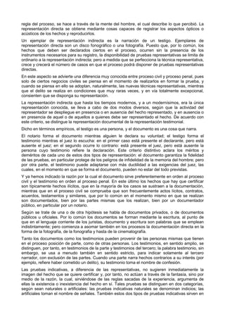 regla del proceso, se hace a través de la mente del hombre, el cual describe lo que percibió. La 
representación directa se obtiene mediante cosas capaces de registrar los aspectos ópticos o 
acústicos de los hechos y reproducirlos. 
Un ejemplar de representación indirecta es la narración de un testigo. Ejemplares de 
representación directa son un disco fonográfico o una fotografía. Puesto que, por lo común, los 
hechos que deben ser declarados ciertos en el proceso, ocurren sin la presencia de los 
instrumentos necesarios para su registro, la disponibilidad de pruebas representativas se limita de 
ordinario a la representación indirecta; pero a medida que se perfecciona la técnica representativa, 
crece y crecerá el número de casos en que el proceso podrá disponer de pruebas representativas 
directas. 
En este aspecto se advierte una diferencia muy conocida entre proceso civil y proceso penal, pues 
solo de ciertos negocios civiles se piensa en el momento de realizarlos en formar la prueba, y 
cuando se piensa en ello se adoptan, naturalmente, las nuevas técnicas representativas, mientras 
que el delito se realiza en condiciones que muy raras veces, y en vía totalmente excepcional, 
consienten que se disponga su representación. 
La representación indirecta que hasta los tiempos modernos, y a un modernísimos, era la única 
representación conocida, se lleva a cabo de dos modos diversos, según que la actividad del 
representador se despliegue en presencia o en ausencia del hecho representado, y en ausencia o 
en presencia de aquel o de aquellos a quienes debe ser representado el hecho. De acuerdo con 
este criterio, se distingue la representación documental de la representación testimonial. 
Dicho en términos empíricos, el testigo es una persona, y el documento es una cosa que narra. 
El notario forma el documento mientras alguien le declara su voluntad; el testigo forma el 
testimonio mientras el juez lo escucha: en el primer caso está presente el declarante, pero está 
ausente el juez; en el segundo ocurre lo contrario: está presente el juez, pero está ausente la 
persona cuyo testimonio refiere la declaración. Este criterio distintivo aclara los méritos y 
deméritos de cada uno de estos dos tipos de representación: el documento garantiza la fidelidad 
de las pruebas, en particular protege de los peligros de infidelidad de la memoria del hombre; pero 
por otra parte, el testimonio puede adaptarse con más ductilidad a las exigencias del juez, las 
cuales, en el momento en que se forma el documento, pueden no estar del todo previstas. 
Y ya hemos indicado la razón por la cual el documento sirve preferentemente en orden al proceso 
civil y el testimonio en orden al proceso penal. En este último los hechos que hay que certificar 
son típicamente hechos ilícitos, que en la mayoría de los casos se sustraen a la documentación, 
mientras que en el proceso civil se comprueba que son frecuentemente actos lícitos, contratos, 
acuerdos, testamentos y similares, que por lo común en el momento mismo en que se realizan 
son documentados, bien por las partes mismas que los realizan, bien por un documentador 
público, en particular por un notario. 
Según se trate de una o de otra hipótesis se habla de documentos privados, o de documentos 
públicos u oficiales. Por lo común los documentos se forman mediante la escritura, al punto de 
que en el lenguaje corriente de los juristas, documento y escritura son palabras que se emplean 
indistintamente; pero comienza a asomar también en los procesos la documentación directa en la 
forma de la fotografía, de la fonografia y hasta de la cinematografía. 
Tanto los documentos como los testimonios pueden provenir de las personas mismas que tienen 
en el proceso posición de parte, como de otras personas. Los testimonios, en sentido amplio, se 
distinguen, por tanto, en testimonios de la parte y testimonios del tercero; la palabra testimonio, sin 
embargo, se usa a menudo también en sentido estricto, para indicar solamente al tercero 
narrador, con exclusión de las partes. Cuando una parte narra hechos contrarios a su interés (por 
ejemplo, refiere haber cometido un delito), su testimonio toma el nombre de confesión. 
Las pruebas indicativas, a diferencia de las representativas, no sugieren inmediatamente la 
imagen del hecho que se quiere certificar y, por tanto, no actúan a través de la fantasía, sino por 
medio de la razón, la cual, sirviéndose de las reglas sacadas de la experiencia, argumenta de 
ellas la existencia o inexistencia del hecho en sí. Tales pruebas se distinguen en dos categorías, 
según sean naturales o artificiales: las pruebas indicativas naturales se denominan indicios; las 
artificiales toman el nombre de señales. También estos dos tipos de pruebas indicativas sirven en 
 