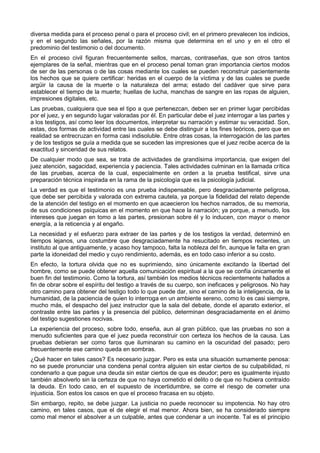diversa medida para el proceso penal o para el proceso civil; en el primero prevalecen los indicios, 
y en el segundo las señales, por la razón misma que determina en el uno y en el otro el 
predominio del testimonio o del documento. 
En el proceso civil figuran frecuentemente sellos, marcas, contraseñas, que son otros tantos 
ejemplares de la señal, mientras que en el proceso penal toman gran importancia ciertos modos 
de ser de las personas o de las cosas mediante los cuales se pueden reconstruir pacientemente 
los hechos que se quiere certificar: heridas en el cuerpo de la víctima y de las cuales se puede 
argüir la causa de la muerte o la naturaleza del arma; estado del cadáver que sirve para 
establecer el tiempo de la muerte; huellas de lucha, manchas de sangre en las ropas de alguien, 
impresiones digitales, etc. 
Las pruebas, cualquiera que sea el tipo a que pertenezcan, deben ser en primer lugar percibidas 
por el juez, y en segundo lugar valoradas por él. En particular debe el juez interrogar a las partes y 
a los testigos, así como leer los documentos, interpretar su narración y estimar su veracidad. Son, 
estas, dos formas de actividad entre las cuales se debe distinguir a los fines teóricos, pero que en 
realidad se entrecruzan en forma casi indisoluble. Entre otras cosas, la interrogación de las partes 
y de los testigos se guía a medida que se suceden las impresiones que el juez recibe acerca de la 
exactitud y sinceridad de sus relatos. 
De cualquier modo que sea, se trata de actividades de grandísima importancia, que exigen del 
juez atención, sagacidad, experiencia y paciencia. Tales actividades culminan en la llamada crítica 
de las pruebas, acerca de la cual, especialmente en orden a la prueba testifical, sirve una 
preparación técnica inspirada en la rama de la psicología que es la psicología judicial. 
La verdad es que el testimonio es una prueba indispensable, pero desgraciadamente peligrosa, 
que debe ser percibida y valorada con extrema cautela, ya porque la fidelidad del relato depende 
de la atención del testigo en el momento en que acaecieron los hechos narrados, de su memoria, 
de sus condiciones psíquicas en el momento en que hace la narración; ya porque, a menudo, los 
intereses que juegan en tomo a las partes, presionan sobre él y lo inducen, con mayor o menor 
energía, a la reticencia y al engaño. 
La necesidad y el esfuerzo para extraer de las partes y de los testigos la verdad, determinó en 
tiempos lejanos, una costumbre que desgraciadamente ha resucitado en tiempos recientes, un 
instituto al que antiguamente, y acaso hoy tampoco, falta la nobleza del fin, aunque le falta en gran 
parte la idoneidad del medio y cuyo rendimiento, además, es en todo caso inferior a su costo. 
En efecto, la tortura olvida que no es suprimiendo, sino únicamente excitando la libertad del 
hombre, como se puede obtener aquella comunicación espiritual a la que se confía únicamente el 
buen fin del testimonio. Como la tortura, así también los medios técnicos recientemente hallados a 
fin de obrar sobre el espíritu del testigo a través de su cuerpo, son ineficaces y peligrosos. No hay 
otro camino para obtener del testigo todo lo que puede dar, sino el camino de la inteligencia, de la 
humanidad, de la paciencia de quien lo interroga en un ambiente sereno, como lo es casi siempre, 
mucho más, el despacho del juez instructor que la sala del debate, donde el aparato exterior, el 
contraste entre las partes y la presencia del público, determinan desgraciadamente en el ánimo 
del testigo sugestiones nocivas. 
La experiencia del proceso, sobre todo, enseña, aun al gran público, que las pruebas no son a 
menudo suficientes para que el juez pueda reconstruir con certeza los hechos de la causa. Las 
pruebas debieran ser como faros que iluminaran su camino en la oscuridad del pasado; pero 
frecuentemente ese camino queda en sombras. 
¿Qué hacer en tales casos? Es necesario juzgar. Pero es esta una situación sumamente penosa: 
no se puede pronunciar una condena penal contra alguien sin estar ciertos de su culpabilidad, ni 
condenarlo a que pague una deuda sin estar ciertos de que es deudor; pero es igualmente injusto 
también absolverlo sin la certeza de que no haya cometido el delito o de que no hubiera contraído 
la deuda. En todo caso, en el supuesto de incertidumbre, se corre el riesgo de cometer una 
injusticia. Son estos los casos en que el proceso fracasa en su objeto. 
Sin embargo, repito, se debe juzgar. La justicia no puede reconocer su impotencia. No hay otro 
camino, en tales casos, que el de elegir el mal menor. Ahora bien, se ha considerado siempre 
como mal menor el absolver a un culpable, antes que condenar a un inocente. Tal es el principio 
 