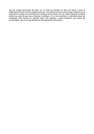 que los juristas denominan del favor rei. La duda se resuelve en favor de aquel a quien la 
existencia del hecho incierto irrogaría perjuicio. Los juristas formulan este principio diciendo que la 
parte tiene la carga de suministrar las pruebas de los hechos de los cuales depende el efecto 
jurídico que pide al juez que constituya o certifique. Si no las suministra, su demanda debe ser 
rechazada. Esta fórmula se aclarará mejor más adelante, cuando tengamos que hablar del 
contradictorio, que es el más delicado de los dispositivos del proceso. 
 