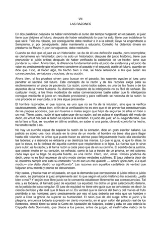 VII 
LAS RAZONES 
En dos palabras: después de haber remontado el curso del tiempo hurgando en el pasado, el juez 
tiene que dirigirse al futuro; después de haber establecido lo que ha sido, tiene que establecer lo 
que será: Ticio ha robado, por consiguiente debe restituir e ir a la cárcel; Cayo ha engendrado a 
Sempronio, y, por consiguiente, debe mantenerlo y educarlo; Cornelio ha obtenido dinero en 
préstamo de Mevio, y, por consiguiente, debe restituirlo. 
Cuando se dice que el juez es un historiador, se da de él una definición exacta, pero incompleta; 
es ciertamente un historiador, pero no solo un historiador; después del juicio histórico, tiene que 
pronunciar el juicio crítico; después de haber verificado la existencia de un hecho, tiene que 
ponderar su valor. Ahora bien, la diferencia fundamental entre el juicio de existencia y el juicio de 
valor es precisamente que el primero concierne al pasado y el segundo atañe al futuro; cuando se 
dice que Ticio, al hacer algo, ha hecho bien o mal, se hace referencia a las que serán las 
consecuencias, ventajosas o nocivas, de su acción. 
Ahora bien, si las pruebas sirven para buscar en el pasado, las razones ayudan al juez para 
penetrar el secreto del futuro. Este concepto de la razón y de las razones exige para su 
esclarecimiento un poco de paciencia. La razón, como todos saben, es una de las fases o de los 
aspectos de la mente humana. Su distinción respecto de la inteligencia no es fácil de señalar. De 
cualquier modo, a los fines modestos de estas conversaciones baste saber que la inteligencia 
consigue mediante el juicio un resultado provisional y para ratificarlo se necesita de la razón: la 
una procede en avanzada, y la otra sigue precavida- 
El hombre razonable, el que razona, es uno que no se fía de la intuición, sino que la verifica 
cautelosamente. Ahora bien, el fin de la verificación no es otro que el de prever las consecuencias 
de las propias acciones, que son buenas o malas según que haya de seguirse de ellas un bien o 
un mal. Tiene, pues, razón el que sabe usar de su razón; así se aclara el significado del modo de 
decir, en virtud del cual la razón se opone a la sinrazón. El juicio del juez, en su segunda fase, que 
es la fase crítica, se resuelve en último análisis, en saber si una parte, obrando como lo ha hecho, 
ha tenido razón o no. 
No hay un cuchillo capaz de separar la razón de la sinrazón, dice un gran escritor italiano. La 
justicia es como una roca situada en la cima de un monte: el hombre no tiene alas para llegar 
hasta ella volando; lo único que puede hacer es abrirse paso fatigosamente hacia ella escalando 
las laderas; y a menudo se extravía y se destroza las manos. Lo que lo guía, lo que lo atrae, lo 
que lo eleva, es la belleza de aquella cumbre que resplandece a lo lejos. La fuerza que le sirve 
para subir, es la razón; y él llama razón a cada paso que da en su camino. El sentido de la justicia, 
que posee innato en su corazón, se refracta, como la luz a través de un prisma, en mil colores; 
cada rayo que le llega de aquella fuente, es una razón. Claro, son, estas, formas poéticas de 
decir, pero no es fácil expresar de otro modo ciertas verdades sublimes. El juez debería decir de 
sí, mientras cumple con este su cometido: "io mi son un che quando — amore spira noto, e a quel 
modo,— che detta dentro vo significando". Las razones son aquellos centelleos de verdad que 
fulguran ensu mente y pronto se desvanecen. 
Hay casos, y había más en el pasado, en que la demanda que corresponde al juicio crítico o juicio 
de valor, se planteaba al juez simplemente así: lo que según el juicio histórico ha acaecido, ¿está 
bien o mal? Y según este libre juicio se le consentía establecer libremente sus consecuencias. Tal 
era, y es todavía, el llamado juez de equidad. La equidad, ha dicho un gran jurisconsulto italiano, 
es la justicia del caso singular. El juez de equidad no tiene otro guía que su conciencia: es decir, la 
ciencia del bien y del mal que él lleva en sí. Es verdad que la ciencia del bien y del mal es el fruto 
prohibido a los hombres; pero precisamente por eso el juez debería ser más que un hombre y 
pedir a Dios la gracia de superar su humanidad. El nexo que de ahí surge entre el juicio y la 
plegaria, encuentra todavía expresión en cierto momento; en el gran salón del palacio real de los 
Borbones, donde tiene su sede la Corte de Apelación de Nápoles, existe y está en uso todavía la 
Cappella della Sommaria, que ofrece a los jueces, antes de juzgar, el inestimable viático de la 
 