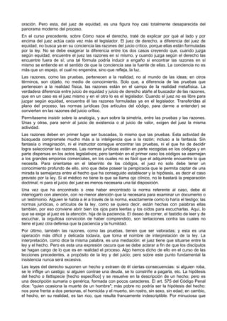 oración. Pero esta, del juez de equidad, es una figura hoy casi totalmente desaparecida del 
panorama moderno del proceso. 
En el curso precedente, sobre Cómo nace el derecho, traté de explicar por qué al lado y por 
encima del juez actúa cada vez más el legislador. El juez de derecho, a diferencia del juez de 
equidad, no busca ya en su conciencia las razones del juicio crítico, porque ellas están formuladas 
por la ley. No se debe exagerar la diferencia entre los dos casos creyendo que, cuando juzga 
según equidad, encuentre el juez las razones en sí mismo, y cuando juzga según el derecho las 
encuentre fuera de sí; una tal fórmula podría inducir a engaño si encontrar las razones en sí 
mismo se entiende en el sentido de que la conciencia sea la fuente de ellas. La conciencia no es 
más que un espejo, el cual no engendra, sino que refleja, la luz. 
Las razones, como las pruebas, pertenecen a la realidad, no al mundo de las ideas; en otros 
términos, son objeto, no medio de conocimiento. Solo que, a diferencia de las pruebas que 
pertenecen a la realidad física, las razones están en el campo de la realidad metafísica. La 
verdadera diferencia entre juicio de equidad y juicio de derecho atañe al buscador de las razones, 
que en un caso es el juez mismo y en el otro lo es el legislador. Cuando el juez no es libre para 
juzgar según equidad, encuentra él las razones formuladas ya en el legislador. Transferidas al 
plano del proceso, las normas jurídicas (los artículos del código, para darme a entender) se 
convierten en las razones del juicio crítico. 
Permítaseme insistir sobre la analogía, y aun sobre la simetría, entre las pruebas y las razones. 
Unas y otras, para servir al juicio de existencia o al juicio de valor, exigen del juez la misma 
actividad. 
Las razones deben en primer lugar ser buscadas, lo mismo que las pruebas. Esta actividad de 
búsqueda compromete mucho más a la inteligencia que a la razón; incluso a la fantasía. Sin 
fantasía o imaginación, ni el instructor consigue encontrar las pruebas, ni el que ha de decidir 
logra seleccionar las razones. Las normas jurídicas están en parte recogidas en los códigos y en 
parte dispersas en los actos legislativos; pero también en el primer caso los códigos se asemejan 
a los grandes emporios comerciales, en los cuales no es fácil que el adquirente encuentre lo que 
necesita. Para orientarse en el laberinto de los códigos, el juez no solo debe tener un 
conocimiento profundo de ello, sino que debe poseer la perspicacia que le permita captar de una 
mirada la semejanza entre el hecho que ha conseguido establecer y la hipótesis, es decir el caso 
previsto por la ley. Si el médico no tiene lo que se llama ojo clínico, no le bastará la preparación 
doctrinal; ni para el juicio del juez es menos necesaria una tal disposición. 
Una vez que ha encontrado o cree haber encontrado la norma referente al caso, debe él 
interrogarlo con atención, con no menor atención que la necesaria para examinar un documento o 
un testimonio. Alguien le habla a él a través de la norma, exactamente como lo haría el testigo; las 
normas jurídicas, o artículos de la ley, como se quiera decir, están hechas con palabras ellas 
también, por eso conviene abrir bien los ojos para leerlas y los oídos para escucharlas. Aquí, lo 
que se exige al juez es la atención, hija de la paciencia. El deseo de correr, el fastidio de leer y de 
escuchar, la orgullosa convicción de haber comprendido, son tentaciones contra las cuales no 
tiene el juez otra defensa que la paciencia y la humildad. 
Por último, también las razones, como las pruebas, tienen que ser valoradas; y esta es una 
operación más difícil y delicada todavía, que toma el nombre de interpretación de la ley. La 
interpretación, como dice la misma palabra, es una mediación: el juez tiene que situarse entre la 
ley y el hecho. Pero es esta una expresión oscura que se debe aclarar a fin de que los discípulos 
se hagan cargo de lo que es en realidad el proceso. Algo hemos dicho de ello en el curso de las 
lecciones precedentes, a propósito de la ley y del juicio; pero sobre este punto fundamental la 
insistencia nunca será excesiva. 
Las leyes del derecho suponen un hecho y extraen de él ciertas consecuencias: si alguien roba, 
se le inflige un castigo; si alguien contrae una deuda, se lo constriñe a pagarla, etc. La hipótesis 
del hecho o fattispecie [hecho específico] y se resuelve en la descripción de un hecho; pero es 
una descripción sumaria o genérica, formada con pocos caracteres. El art. 575 del Código Penal 
dice: "quien ocasiona la muerte de un hombre"; más pobre no podría ser la hipótesis del hecho: 
nos pone frente a dos personas, el homicida y el muerto, sin rostro, sin sexo, sin edad; en cambio, 
el hecho, en su realidad, es tan rico, que resulta francamente indescriptible. Por minuciosa que 
 