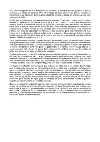 sea, toda descripción de él lo empobrece y, por tanto, lo deforma. En una palabra, la ley es 
abstracta y el hecho es concreto. Pero el cometido del juez, como ya lo dijimos, consiste en 
transformar la ley dictada en general, para categorías enteras de casos, en una ley especial para 
este caso particular. 
En ello está la mediación a que poco antes me he referido. El juez, por lo menos cuando es juez 
de derecho, debe tender un puente entre la ley y el hecho, como lo hace el intérprete de una 
partitura musical al convertir en sonidos los signos con que el compositor expresó su idea. Por eso 
no le basta al juez la ciencia sin el auxilio del arte. Suele llamarse interpretación también a la 
explicación de la norma jurídica, y no es un modo de decir incorrecto. Interpreta la ley también el 
profesor que trata de esclarecer sus fórmulas a los escolares; pero incomparablemente más 
intensa es la mediación que el juez realiza entre el legislador y las partes con la interpretación 
judicial, pues en el tribunal se hace sentir mucho más que en la escuela el contraste entre la 
pobreza de la ley y la riqueza de la vida. 
Estas reflexiones nos permiten comprender cómo las normas jurídicas, al convertirse en razones 
en el plano del proceso, sufren una transformación en virtud de la cual no es razón tanto la norma 
en sí como el encuentro entre la norma y el hecho, o sea la capacidad de la norma para gobernar 
el hecho o la idoneidad del hecho para ser gobernado por la norma; cuando el juez dice: yo te 
condeno porque has robado, no quiere decir solamente: te condeno porque una ley castiga el 
hurto, sino porque la ley atañe precisamente a tu caso. 
Precisamente en esa conversión de la ley general en la ley especial culminan la necesidad y la 
dificultad del cometido del juez. La ley, aunque general, está hecha para gobernar los casos 
concretos; no obraría, por consiguiente, si no se convirtiese en ley especial en cada caso, y en ello 
está su necesidad. Por otra parte, la ley, no habiendo sido promulgada en relación con un caso 
concreto, puede no responder con perfecta justicia a las exigencias del caso concreto. 
Los trajes de confección se hacen para que cada uno de ellos vista a un hombre determinado; 
pero precisamente porque se los confecciona en serie, es difícil que lo vistan tan perfectamente 
como lo vestiría un traje hecho a medida. La ley se asemeja a un traje de confección, que el juez 
debiera transformar en un traje a medida. Infortunadamente, mientras el sastre puede corregir el 
traje de confección, al juez no se le consiente que pueda corregir la ley. Debe hacer justicia de tal 
modo que la ley encaje perfectamente en el caso singular, pero no dispone de los medios 
necesarios para hacerlo. En rigor, pues, el cometido del juez, por lo menos cuando es juez de 
derecho, es frecuentemente un cometido imposible. 
Quienes me escuchan no podrán reprimir a este respecto un movimiento de extrañeza. La verdad 
es que los hombres, para vivir en sociedad, necesitan por igual de certidumbre y de justicia; pero 
certidumbre y justicia no se pueden obtener a la vez: toda concesión a la justicia perjudica a la 
certidumbre, y viceversa. Todo ordenamiento jurídico es un compromiso entre las dos exigencias 
opuestas, y precisamente en el terreno del proceso es donde se manifiesta su imperfección. Por 
eso el juez es el Cireneo del derecho. 
 