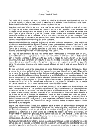 VIII 
EL CONTRADICTORIO 
Tan difícil es el cometido del juez, lo mismo en materia de pruebas que de razones, que no 
consigue llenarlo por sí solo; por lo cual, la experiencia ha elaborado un dispositivo que le ayude. 
Este dispositivo tiende a procurarle la colaboración de las partes. 
Conviene partir del principio de que cada una de las partes tiene interés en que el proceso 
concluya de un modo determinado: el imputado tiende a ser absuelto; quien pretende ser 
acreedor, aspira a la condena del deudor, y este, a su vez, a que se lo absuelva. Es natural, por 
tanto, que la parte ofrezca al juez las pruebas y las razones que considere idóneas para 
determinar la solución por él deseada. De aquí una colaboración de las partes con el juez, que 
tiene, sin embargo, el defecto de ser parcial: cada una de ellas obra a fin de descubrir no toda la 
verdad, sino aquel tanto de verdad que a ella le conviene. 
Pero si la colaboración de una parte es parcial o en otros términos, tendenciosa, este defecto se 
corrige con la colaboración de la parte contraria, puesto que esta tiene interés en descubrir la otra 
parte de la verdad; por tanto, lo que hace posible y útil dicha colaboración es el contradictorio. Así 
vemos en el proceso, a las partes, combatir la una contra la otra, chocando los pedernales, de 
manera que termina por hacer que salte la chispa de la verdad. 
De aquí la conveniencia de que las partes sean estimuladas a colaborar con el juez, 
suministrándole razones y pruebas, lo cual se obtiene mediante la prohibición al juez de buscarlas 
por sí mismo; entonces la parte, puesto que corre el riesgo de dejarse llevar por su propia 
dinámica, tiene que esmerarse en procurar al juez los medios necesarios para que se le dé la 
razón. Siendo esto así, el interés de las partes se convierte en carga, en el sentido de que si la 
parte no ofrece una prueba o una razón, soporta el daño de que el juez no puede tomarla en 
cuenta. 
En este sentido se habla, entre otras cosas, de carga de la prueba; cada una de las partes debe 
presentar las pruebas de los hechos de los cuales depende que el juez le dé la razón. El principio 
de la carga de la prueba tiene la ventaja de imprimir el máximo de energía a la actividad de las 
partes; pero también el inconveniente de paralizar la actividad del juez en aquellos casos en que 
podría hacerlo por sí; por eso no se la ha adoptado en todo caso ni nunca del todo; en particular, 
el juez es siempre libre tanto en la crítica de las pruebas como en la búsqueda y valoración de las 
razones; su dependencia del contradictorio se limita a la indagación de los hechos, de los cuales 
las partes, que los han vivido, están naturalmente más informadas que él. 
El contradictorio se desenvuelve a la manera de un diálogo, para cuya eficacia se necesita de una 
cierta preparación técnica y de un cierto dominio de sí: dos cualidades de que raramente están 
dotadas las partes; por lo común, son ellas inexpertas y están dominadas por la pasión. Por eso, 
al menos en los procesos de mayor importancia, las partes actúan por medio de ciertos técnicos a 
los cuales se les da el nombre de defensores. Estos no son, ni deben ser, como los jueces, 
empleados del Estado, pero ejercen igualmente, si bien en régimen privado, un oficio público; a 
este fin están inscritos en un registro al que no llega sino quien esté provisto de ciertos títulos, en 
primer lugar del doctorado en jurisprudencia, y haya superado ciertos exámenes; además, están 
sometidos a una disciplina. 
Según una distribución de tareas, que podemos dejar de lado, los defensores se distinguen en 
abogados y procuradores. Precisamente porque no son, como los jueces, empleados del Estado, 
los defensores prestan su servicio en virtud de un contrato con la parte que se llama contrato de 
patrocinio y pertenece a la gran familia del contrato de trabajo: por tanto, el defensor, en 
reciprocidad con el servicio prestado, tiene derecho al pago de una merced o, como se suele 
decir, de unos honorarios, salvo que a la parte, cuando se encuentre en condiciones de pobreza, 
se le conceda el beneficio del patrocinio gratuito. 
Hasta aquí el contradictorio, tal como se nos aparece, supone lo que hemos llamado el proceso de 
partes, esto es, el proceso contencioso. Este no parece, en cambio, posible, cuando el proceso es 
voluntario, y por tanto se desarrolla en relación con una sola parte: así ocurre en primer lugar, en 
 