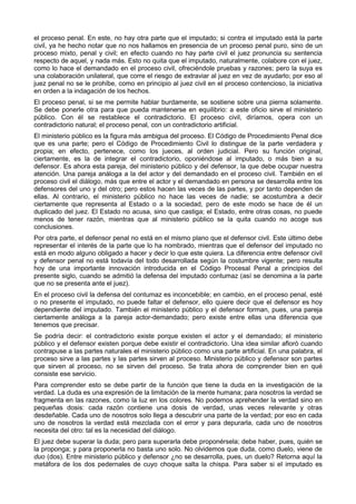 el proceso penal. En este, no hay otra parte que el imputado; si contra el imputado está la parte 
civil, ya he hecho notar que no nos hallamos en presencia de un proceso penal puro, sino de un 
proceso mixto, penal y civil; en efecto cuando no hay parte civil el juez pronuncia su sentencia 
respecto de aquel, y nada más. Esto no quita que el imputado, naturalmente, colabore con el juez, 
como lo hace el demandado en el proceso civil, ofreciéndole pruebas y razones; pero la suya es 
una colaboración unilateral, que corre el riesgo de extraviar al juez en vez de ayudarlo; por eso al 
juez penal no se le prohíbe, como en principio al juez civil en el proceso contencioso, la iniciativa 
en orden a la indagación de los hechos. 
El proceso penal, si se me permite hablar burdamente, se sostiene sobre una pierna solamente. 
Se debe ponerle otra para que pueda mantenerse en equilibrio: a este oficio sirve el ministerio 
público. Con él se restablece el contradictorio. El proceso civil, diríamos, opera con un 
contradictorio natural; el proceso penal, con un contradictorio artificial. 
El ministerio público es la figura más ambigua del proceso. El Código de Procedimiento Penal dice 
que es una parte; pero el Código de Procedimiento Civil lo distingue de la parte verdadera y 
propia; en efecto, pertenece, como los jueces, al orden judicial. Pero su función original, 
ciertamente, es la de integrar el contradictorio, oponiéndose al imputado, o más bien a su 
defensor. Es ahora esta pareja, del ministerio público y del defensor, la que debe ocupar nuestra 
atención. Una pareja análoga a la del actor y del demandado en el proceso civil. También en el 
proceso civil el diálogo, más que entre el actor y el demandado en persona se desarrolla entre los 
defensores del uno y del otro; pero estos hacen las veces de las partes, y por tanto dependen de 
ellas. Al contrario, el ministerio público no hace las veces de nadie; se acostumbra a decir 
ciertamente que representa al Estado o a la sociedad, pero de este modo se hace de él un 
duplicado del juez. El Estado no acusa, sino que castiga; el Estado, entre otras cosas, no puede 
menos de tener razón, mientras que al ministerio público se la quita cuando no acoge sus 
conclusiones. 
Por otra parte, el defensor penal no está en el mismo plano que el defensor civil. Este último debe 
representar el interés de la parte que lo ha nombrado, mientras que el defensor del imputado no 
está en modo alguno obligado a hacer y decir lo que este quiera. La diferencia entre defensor civil 
y defensor penal no está todavía del todo desarrollada según la costumbre vigente; pero resulta 
hoy de una importante innovación introducida en el Código Procesal Penal a principios del 
presente siglo, cuando se admitió la defensa del imputado contumaz (así se denomina a la parte 
que no se presenta ante el juez). 
En el proceso civil la defensa del contumaz es inconcebible; en cambio, en el proceso penal, esté 
o no presente el imputado, no puede faltar el defensor, ello quiere decir que el defensor es hoy 
dependiente del imputado. También el ministerio público y el defensor forman, pues, una pareja 
ciertamente análoga a la pareja actor-demandado; pero existe entre ellas una diferencia que 
tenemos que precisar. 
Se podría decir: el contradictorio existe porque existen el actor y el demandado; el ministerio 
público y el defensor existen porque debe existir el contradictorio. Una idea similar afloró cuando 
contrapuse a las partes naturales el ministerio público como una parte artificial. En una palabra, el 
proceso sirve a las partes y las partes sirven al proceso. Ministerio público y defensor son partes 
que sirven al proceso, no se sirven del proceso. Se trata ahora de comprender bien en qué 
consiste ese servicio. 
Para comprender esto se debe partir de la función que tiene la duda en la investigación de la 
verdad. La duda es una expresión de la limitación de la mente humana; para nosotros la verdad se 
fragmenta en las razones, como la luz en los colores. No podemos aprehender la verdad sino en 
pequeñas dosis: cada razón contiene una dosis de verdad, unas veces relevante y otras 
desdeñable. Cada uno de nosotros solo llega a descubrir una parte de la verdad; por eso en cada 
uno de nosotros la verdad está mezclada con el error y para depurarla, cada uno de nosotros 
necesita del otro: tal es la necesidad del diálogo. 
El juez debe superar la duda; pero para superarla debe proponérsela; debe haber, pues, quién se 
la proponga; y para proponerla no basta uno solo. No olvidemos que duda, como duelo, viene de 
duo (dos). Entre ministerio público y defensor ¿no se desarrolla, pues, un duelo? Retorna aquí la 
metáfora de los dos pedernales de cuyo choque salta la chispa. Para saber si el imputado es 
 