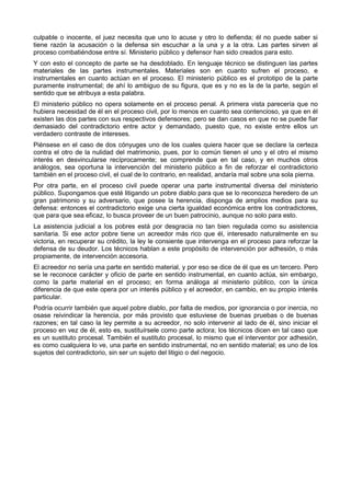 culpable o inocente, el juez necesita que uno lo acuse y otro lo defienda; él no puede saber si 
tiene razón la acusación o la defensa sin escuchar a la una y a la otra. Las partes sirven al 
proceso combatiéndose entre sí. Ministerio público y defensor han sido creados para esto. 
Y con esto el concepto de parte se ha desdoblado. En lenguaje técnico se distinguen las partes 
materiales de las partes instrumentales. Materiales son en cuanto sufren el proceso, e 
instrumentales en cuanto actúan en el proceso. El ministerio público es el prototipo de la parte 
puramente instrumental; de ahí lo ambiguo de su figura, que es y no es la de la parte, según el 
sentido que se atribuya a esta palabra. 
El ministerio público no opera solamente en el proceso penal. A primera vista parecería que no 
hubiera necesidad de él en el proceso civil, por lo menos en cuanto sea contencioso, ya que en él 
existen las dos partes con sus respectivos defensores; pero se dan casos en que no se puede fiar 
demasiado del contradictorio entre actor y demandado, puesto que, no existe entre ellos un 
verdadero contraste de intereses. 
Piénsese en el caso de dos cónyuges uno de los cuales quiera hacer que se declare la certeza 
contra el otro de la nulidad del matrimonio, pues, por lo común tienen el uno y el otro el mismo 
interés en desvincularse recíprocamente; se comprende que en tal caso, y en muchos otros 
análogos, sea oportuna la intervención del ministerio público a fin de reforzar el contradictorio 
también en el proceso civil, el cual de lo contrario, en realidad, andaría mal sobre una sola pierna. 
Por otra parte, en el proceso civil puede operar una parte instrumental diversa del ministerio 
público. Supongamos que esté litigando un pobre diablo para que se lo reconozca heredero de un 
gran patrimonio y su adversario, que posee la herencia, disponga de amplios medios para su 
defensa: entonces el contradictorio exige una cierta igualdad económica entre los contradictores, 
que para que sea eficaz, lo busca proveer de un buen patrocinio, aunque no solo para esto. 
La asistencia judicial a los pobres está por desgracia no tan bien regulada como su asistencia 
sanitaria. Si ese actor pobre tiene un acreedor más rico que él, interesado naturalmente en su 
victoria, en recuperar su crédito, la ley le consiente que intervenga en el proceso para reforzar la 
defensa de su deudor. Los técnicos hablan a este propósito de intervención por adhesión, o más 
propiamente, de intervención accesoria. 
El acreedor no sería una parte en sentido material, y por eso se dice de él que es un tercero. Pero 
se le reconoce carácter y oficio de parte en sentido instrumental, en cuanto actúa, sin embargo, 
como la parte material en el proceso; en forma análoga al ministerio público, con la única 
diferencia de que este opera por un interés público y el acreedor, en cambio, en su propio interés 
particular. 
Podría ocurrir también que aquel pobre diablo, por falta de medios, por ignorancia o por inercia, no 
osase reivindicar la herencia, por más provisto que estuviese de buenas pruebas o de buenas 
razones; en tal caso la ley permite a su acreedor, no solo intervenir al lado de él, sino iniciar el 
proceso en vez de él, esto es, sustituírsele como parte actora; los técnicos dicen en tal caso que 
es un sustituto procesal. También el sustituto procesal, lo mismo que el interventor por adhesión, 
es como cualquiera lo ve, una parte en sentido instrumental, no en sentido material; es uno de los 
sujetos del contradictorio, sin ser un sujeto del litigio o del negocio. 
 