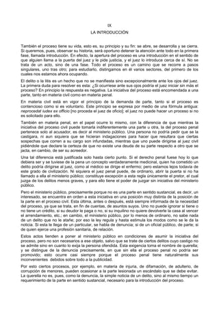 IX 
LA INTRODUCCIÓN 
También el proceso tiene su vida, esto es, su principio y su fin: se abre, se desarrolla y se cierra. 
Si queremos, pues, observar su historia, será oportuno detener la atención ante todo en la primera 
fase, llamada introducción. En efecto, la apertura del proceso es una introducción en el sentido de 
que alguien llama a la puerta del juez y le pide justicia, y el juez lo introduce cerca de sí. No se 
trata de un acto, sino de una fase. Todo el proceso es un camino que se recorre a pasos 
singulares, uno tras otro; para estudiarlo, distingamos en él varios sectores, del primero de los 
cuales nos estamos ahora ocupando. 
El delito o la litis es un hecho que no se manifiesta sino excepcionalmente ante los ojos del juez. 
La primera duda para resolver es esta: ¿Si ocurriese ante sus ojos podría el juez iniciar sin más el 
proceso? En principio la respuesta es negativa. La iniciativa del proceso está encomendada a una 
parte, tanto en materia civil como en materia penal. 
En materia civil está en vigor el principio de la demanda de parte, tanto si el proceso es 
contencioso como si es voluntario. Este principio se expresa por medio de una fórmula antigua: 
neprocedat iudex ex officio [no proceda el juez de oficio]; el juez no puede hacer un proceso si no 
es solicitado para ello. 
También en materia penal, en el papel ocurre lo mismo, con la diferencia de que mientras la 
iniciativa del proceso civil puede tomarla indiferentemente una parte u otra, la del proceso penal 
pertenece solo al acusador, es decir al ministerio público. Una persona no podría pedir que se la 
castigara, ni aun siquiera que se hicieran indagaciones para hacer que resultara que ciertas 
sospechas que corren a su cargo son infundadas, mientras que uno puede dirigirse al juez civil 
pidiéndole que declare la certeza de que no existe una deuda de su parte respecto a otro que se 
jacta, en cambio, de ser su acreedor. 
Una tal diferencia está justificada solo hasta cierto punto. Si el derecho penal fuese hoy lo que 
debiera ser y se tuviese de la pena un concepto verdaderamente medicinal, quien ha cometido un 
delito podría dirigirse al juez, como al médico se dirige el enfermo; pero estamos lejos todavía de 
este grado de civilización. Ni siquiera el juez penal puede, de ordinario, abrir la puerta si no ha 
llamado a ella el ministerio público; constituye excepción a esta regla únicamente el pretor, el cual 
juzga de los delitos menos graves, y para ello tiene el poder de juzgar sin iniciativa del ministerio 
público. 
Pero el ministerio público, precisamente porque no es una parte en sentido sustancial, es decir, un 
interesado, se encuentra en orden a esta iniciativa en una posición muy distinta de la posición de 
la parte en el proceso civil. Esta última, antes o después, está siempre informada de la necesidad 
del proceso, ya que se trata, en fin de cuentas, de asuntos suyos. Uno no puede ignorar si tiene o 
no tiene un crédito, si su deudor le paga o no, si su inquilino no quiere devolverle la casa al vencer 
el arrendamiento, etc.; en cambio, el ministerio público, por lo menos de ordinario, no sabe nada 
de un delito que no le atañe; por eso la ley regula y hasta estimula los modos como se le da la 
noticia. Si esta le llega de un particular, se habla de denuncia; si de un oficial público, de parte; si 
de quien ejerce una profesión sanitaria, de relación. 
Estos actos tienden a poner al ministerio público en condiciones de asumir la iniciativa del 
proceso, pero no son necesarios a ese objeto, salvo que se trate de ciertos delitos cuyo castigo no 
se admite sino en cuanto lo exija la persona ofendida. Esta exigencia toma el nombre de querella; 
y se distingue de la denuncia precisamente, en que sin ella el proceso penal no podría ser 
promovido; esto ocurre casi siempre porque el proceso penal tiene naturalmente sus 
inconvenientes debidos sobre todo a la publicidad. 
Por esto ciertos procesos, por ejemplo, en materia de injuria, de difamación, de adulterio, de 
corrupción de menores, pueden ocasionar a la parte lesionada un escándalo que se debe evitar. 
La querella no es, pues, como la denuncia, la simple noticia de un delito, sino al mismo tiempo un 
requerimiento de la parte en sentido sustancial, necesario para la introducción del proceso. 
 