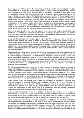 Cuando, pues, de ordinario, previa denuncia, parte, relación o querella, el ministerio público llega a 
conocimiento de un hecho que puede constituir delito, se trata para él de decidir si debe tomar o 
no la iniciativa del proceso. Ahora bien, él no es libre de hacerlo, como es libre la parte en asumir 
la iniciativa del proceso civil: un acreedor, aunque el deudor no pague, se puede abstener por 
razones de conveniencia o de caridad de llamarlo a juicio; en cambio, el ministerio público, si le 
parece que la noticia del delito es atendible, no tiene el derecho sino el deber de promover la 
acción penal. Esto no quiere decir que una noticia, en particular una denuncia, deba siempre 
terminar en un proceso; el ministerio público debe, naturalmente, verificar su atendibilidad; si esta 
verificación le da un resultado negativo, la noticia se arroja al cesto de los papeles, o sea, según el 
modo de decir de la ley, se archiva; por lo demás, el ministerio público debe en todo caso dar 
cuenta al juez y obtener de él el consentimiento para archivar; si el juez no está de acuerdo acerca 
de ello, el proceso se inicia aun sin requerimiento del ministerio público. 
Esta norma, que constituye una novedad reciente en el régimen del proceso penal italiano, ha 
introducido una modificación profunda en la estructura, puesto que no se puede decir que también 
el proceso penal debe ser promovido por la parte y concretamente por el ministerio público; en 
realidad, el juez puede proceder sin el requerimiento de él. 
Una profunda diferencia entre proceso penal y proceso civil se nota, no solo en cuanto a la 
iniciativa, sino también en cuanto al modo de introducir el proceso: esta diferencia atañe al 
contradictorio. Precisamente en el proceso civil lo primero que se debe hacer es posibilitar al 
contradictorio, mientras que en el proceso penal la instauración del contradictorio se hace más 
adelante, una vez llevada a cabo la instrucción, que constituye la segunda fase del desarrollo del 
proceso. Tratemos de aclarar esta diferencia, que incide profundamente sobre la estructura de los 
dos tipos procesales. 
Es de experiencia común que el proceso civil, al menos en cuanto se trate de proceso de partes, 
es decir de proceso contencioso, se inicia con un acto que toma el nombre de citación. La citación 
es un acto complejo, que contiene a la vez la demanda dirigida al juez y la invitación a la otra parte 
a que comparezca ante el juez para oír un juicio sobre dicha demanda. Es una particularidad 
técnica, no de gran relieve, que primero se proponga la demanda al juez y se invite luego a la otra 
parte a comparecer ante él para exponer sus razones en tomo a la demanda a él propuesta, o que 
se informe, en cambio, a la otra parte sobre la demanda que se va a proponer y se le dirija la 
invitación a que comparezca. 
En todo caso la citación es un acto con el cual, no tanto se introduce cuanto se prepara el 
proceso; la introducción ocurre cuando las partes, la que invita y la invitada, se presentan ante el 
juez y le proponen sus demandas; en otros términos, el verdadero acto introductorio del proceso 
civil es la demanda de las partes. Ordinariamente se trata de demandas opuestas, por lo menos 
en el proceso contencioso: el actor demanda que se condene al demandado a pagarle la deuda o 
a devolverle el fundo; el demandado, a su vez, demanda que se rechace la demanda del 
adversario; pero no se excluye que alguna vez el demandado se adhiera a la demanda del actor. 
Puede también ocurrir que a pesar de la citación no comparezca el demandado, o porque nada 
tiene que oponer a la demanda del actor, o por cualquier otra razón, En tal caso el proceso se 
introduce igualmente en contumacia del demandado; la palabra contumacia indica la no 
comparecencia de una parte ante el juez; puede también ocurrir que, después de intimada la 
citación, no comparezca el actor; en tal caso, si el demandado tiene, sin embargo, interés en 
provocar la decisión, el proceso se hace en contumacia del actor. 
Mucho menos claras son las líneas de la introducción del proceso penal; un poco por razones 
dependientes de su naturaleza, y un poco por imperfecciones técnicas que todavía ensombrecen 
su estructura, no hay en el, proceso penal un acto que corresponda a la constitución de las partes 
o al menos de una parte ante el juez, en que se resuelve la introducción del proceso civil. 
No se puede decir, sin embargo, que el proceso penal se introduzca con la noticia del delito de 
que hemos hablado recientemente, y a la cual no se le puede reconocer más que un carácter 
preparatorio. El proceso penal comienza verdaderamente cuando el ministerio público o el juez, 
considerando fundada la noticia del delito, deciden proceder. Se tendría que decir que esta 
decisión coincide con la imputación, de la cual hemos hablado ya, pero la verdad es que la 
imputación supone una noticia fundada, no solo acerca del delito, sino también acerca de su autor. 
 
