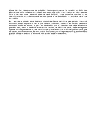 Ahora bien, hay casos en que es probable y hasta seguro que se ha cometido un delito (por 
ejemplo, que se ha matado a un hombre), pero no se sabe quién lo ha cometido; en tales casos se 
hace el proceso penal, según el modo de decir habitual, contra ignorados; mientras no se 
descubre al autor, o por lo menos no se crea que se lo ha descubierto, no se puede hacer una 
imputación. 
En ocasiones el proceso penal tiene una introducción formal: así ocurre, por ejemplo, cuando el 
ministerio público requiere al juez a que proceda, o cuando, habiendo, en cambio, pedido el 
ministerio público el archivo, el juez, en desacuerdo con él, considera que debe hacerse el 
proceso; pero, como lo veremos en la lección próxima, la instrucción penal, según el régimen 
vigente, no siempre la hace el juez, de modo que puede ocurrir que se abra el proceso penal, por 
así decirlo, clandestinamente, es decir, sin un acto formal, por el simple hecho de que el ministerio 
público, en vez de archivar la denuncia, lleve a cabo actos de instrucción. 
 