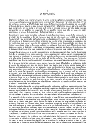 X 
LA INSTRUCCIÓN 
El proceso se hace para obtener un juicio. El juicio, como lo explicamos, necesita de pruebas y de 
razones, pero las pruebas y las razones no se encuentran dispuestas y prontas; son ellas el fruto 
de un largo, paciente y difícil trabajo, que ocupa la fase intermedia del proceso. La exposición 
ordenada de lo que ocurre en esta fase, es siempre difícil, y dificilísima cuando por una parte hay 
que comprender en ella tanto el proceso civil como el proceso penal, y por otra debe hacerse 
comprender de un público no preparado. No es posible incluso que ello se haga sin algún 
sacrificio en el terreno de la exactitud y de la integridad de la materia. 
Consideraré, pues, como cometido exclusivo de esta fase intermedia, según lo he insinuado, la 
provisión de las pruebas y de las razones, que es por otra parte en verdad su cometido 
fundamental. Hay a menudo, particularmente en el proceso civil, otras cosas que hacer entre la 
introducción y la decisión; aquí debiera encontrar su puesto, entre otras cosas, la exposición de 
los incidentes, que son un aspecto del proceso tan delicado como desacreditado; pero tanto los 
límites impuestos a mi curso Como su carácter, me obligan a dejarlos de lado. Me contentaré con 
decir que, según la distinción ya conocida entre pruebas y razones, se distingue la instrucción de 
la discusión: la primera sirve para recoger las pruebas, y la segunda para elaborar las razones. 
Recoger las pruebas, por lo común, especialmente en el proceso penal, dista mucho de ser cosa 
fácil. En el proceso civil, no pocas veces los hechos se presentan a plena luz; en el proceso penal, 
casi siempre se ocultan en la oscuridad. Puede suceder, entonces, que se siga desde el principio 
una falsa pista. A veces se cree ver un delito allí donde no lo hay (por ejemplo, un homicidio, 
cuando se trata de una muerte accidental); en ocasiones las sospechas recaen sobre un inocente. 
En el proceso penal se entiende, pues, que en razón de estas dificultades, la instrucción debe 
proceder de ordinario con pies de plomo, tanto más cuanto que el error judicial cuesta caro. 
Cuando un imputado termina por ser absuelto, no se pierde solamente tiempo y se causa fatiga, 
sino que muchas veces se infiere un daño irreparable al individuo y a la sociedad. Esto explica por 
qué en lo penal, la instrucción se desdobla en comparación con el proceso civil, en una fase 
preliminar y una fase definitiva. La fase preliminar, a la cual se da el nombre de instrucción en 
sentido estricto, sirve precisamente para un examen superficial de la sospecha de la cual nace el 
proceso, a fin de ver si es fundada o no; si es infundada, el proceso aborta con lo que se llama la 
absolución del imputado en sede instructoria; en caso contrarío, el proceso continúa en una 
segunda fase que se llama debate; pero también es instrucción en cuanto en él se asumen las 
pruebas, y en particular los testimonios. 
Esta diferencia fundamental entre instrucción penal e instrucción civil tiene sus excepciones: hay 
procesos civiles que por su naturaleza particular presentan también una fase preliminar (de 
examen superficial) de la instrucción (por ejemplo, el proceso de interdicción o el proceso de 
paternidad) y hay procesos penales sin fase preliminar (tal es el llamado proceso directísimo); 
pero la regla es el sentido de una estructura más compleja de la instrucción en materia penal. 
A la asunción de las pruebas procede, naturalmente, el juez. Si tiene que persuadirse él mismo, 
conviene que vea él con sus ojos, oiga con sus oídos y toque con sus manos. Y, se comprende, 
debe ser el mismo juez quien luego decide. Se trata, al parecer, de una verdad manifiesta, sin 
embargo, hay reservas. Una de estas es de naturaleza económica y atañe al juez colegiado: se 
dice fácilmente que si varios jueces deben juzgar a la vez, todos ellos deben ver, oír y tocar; pero, 
por desgracia, los oficios judiciales están sobrecargados de procesos civiles y penales. Si a la 
instrucción hubiese de proveer el colegio entero, crecerían desmesuradamente el costo y la 
duración de los procesos; también naturalmente la duración, se debe reconocer, pues, mientras el 
colegio está ocupado en la instrucción de un proceso, por fuerza tienen que esperar los demás. 
Pero hay otro aspecto del problema más delicado todavía: la instrucción no puede menos que 
comprometer la iniciativa del juez que a ella procede, y toda iniciativa supone y estimula el interés 
de quien la toma; pero cuanto más difícil es la investigación, más se apasiona el juez en ella, 
corriendo así el riesgo de perder la frialdad necesaria para valorar críticamente su resultado. Esta 
 
