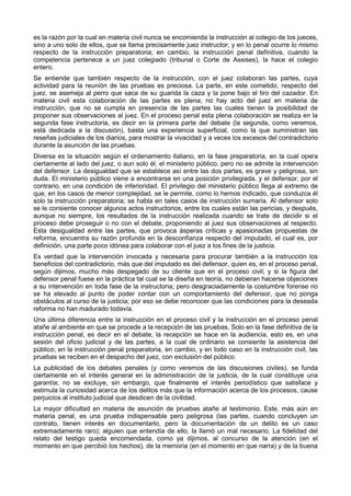es la razón por la cual en materia civil nunca se encomienda la instrucción al colegio de los jueces, 
sino a uno solo de ellos, que se llama precisamente juez instructor; y en lo penal ocurre lo mismo 
respecto de la instrucción preparatoria; en cambio, la instrucción penal definitiva, cuando la 
competencia pertenece a un juez colegiado (tribunal o Corte de Assises), la hace el colegio 
entero. 
Se entiende que también respecto de la instrucción, con el juez colaboran las partes, cuya 
actividad para la reunión de las pruebas es preciosa. La parte, en este cometido, respecto del 
juez, se asemeja al perro que saca de su guarida la caza y la pone bajo el tiro del cazador. En 
materia civil esta colaboración de las partes es plena; no hay acto del juez en materia de 
instrucción, que no se cumpla en presencia de las partes las cuales tienen la posibilidad de 
proponer sus observaciones al juez. En el proceso penal esta plena colaboración se realiza en la 
segunda fase instructoria, es decir en la primera parte del debate (la segunda, como veremos, 
está dedicada a la discusión), basta una experiencia superficial, como la que suministran las 
reseñas judiciales de los diarios, para mostrar la vivacidad y a veces los excesos del contradictorio 
durante la asunción de las pruebas. 
Diversa es la situación según el ordenamiento italiano, en la fase preparatoria, en la cual opera 
ciertamente al lado del juez, o aun solo él, el ministerio público, pero no se admite la intervención 
del defensor. La desigualdad que se establece así entre las dos partes, es grave y peligrosa, sin 
duda. El ministerio público viene a encontrarse en una posición privilegiada, y el defensor, por el 
contrario, en una condición de inferioridad. El privilegio del ministerio público llega al extremo de 
que, en los casos de menor complejidad, se le permite, como lo hemos indicado, que conduzca él 
solo la instrucción preparatoria; se habla en tales casos de instrucción sumaria. Al defensor solo 
se le consiente conocer algunos actos instructorios, entre los cuales están las pericias, y después, 
aunque no siempre, los resultados de la instrucción realizada cuando se trate de decidir si el 
proceso debe proseguir o no con el debate, proponiendo al juez sus observaciones al respecto. 
Esta desigualdad entre las partes, que provoca ásperas críticas y apasionadas propuestas de 
reforma, encuentra su razón profunda en la desconfianza respecto del imputado, el cual es, por 
definición, una parte poco idónea para colaborar con el juez a los fines de la justicia. 
Es verdad que la intervención invocada y necesaria para procurar también a la instrucción los 
beneficios del contradictorio, más que del imputado es del defensor, quien es, en el proceso penal, 
según dijimos, mucho más despegado de su cliente que en el proceso civil; y si la figura del 
defensor penal fuese en la práctica tal cual se la diseña en teoría, no debieran hacerse objeciones 
a su intervención en toda fase de la instructoria; pero desgraciadamente la costumbre forense no 
se ha elevado al punto de poder contar con un comportamiento del defensor, que no ponga 
obstáculos al curso de la justicia; por eso se debe reconocer que las condiciones para la deseada 
reforma no han madurado todavía. 
Una última diferencia entre la instrucción en el proceso civil y la instrucción en el proceso penal 
atañe al ambiente en que se procede a la recepción de las pruebas. Solo en la fase definitiva de la 
instrucción penal, es decir en el debate, la recepción se hace en la audiencia, esto es, en una 
sesión del oficio judicial y de las partes, a la cual de ordinario se consiente la asistencia del 
público; en la instrucción penal preparatoria, en cambio, y en todo caso en la instrucción civil, las 
pruebas se reciben en el despacho del juez, con exclusión del público. 
La publicidad de los debates penales (y como veremos de las discusiones civiles), se funda 
ciertamente en el interés general en la administración de la justicia, de la cual constituye una 
garantía; no se excluye, sin embargo, que finalmente el interés periodístico que satisface y 
estimula la curiosidad acerca de los delitos más que la información acerca de los procesos, cause 
perjuicios al instituto judicial que desdicen de la civilidad. 
La mayor dificultad en materia de asunción de pruebas atañe al testimonio. Este, más aún en 
materia penal, es una prueba indispensable pero peligrosa (las partes, cuando concluyen un 
contrato, tienen interés en documentarlo, pero la documentación de un delito es un caso 
extremadamente raro); alguien que entendía de ello, la llamó un mal necesario. La fidelidad del 
relato del testigo queda encomendada, como ya dijimos, al concurso de la atención (en el 
momento en que percibió los hechos), de la memoria (en el momento en que narra) y de la buena 
 