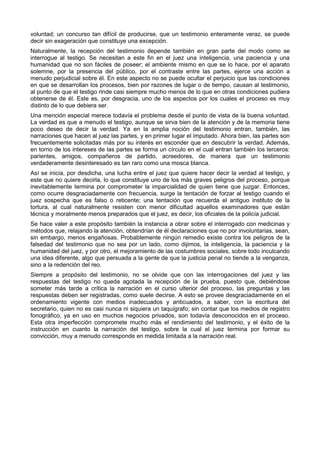 voluntad; un concurso tan difícil de producirse, que un testimonio enteramente veraz, se puede 
decir sin exageración que constituye una excepción. 
Naturalmente, la recepción del testimonio depende también en gran parte del modo como se 
interrogue al testigo. Se necesitan a este fin en el juez una inteligencia, una paciencia y una 
humanidad que no son fáciles de poseer; el ambiente mismo en que se lo hace, por el aparato 
solemne, por la presencia del público, por el contraste entre las partes, ejerce una acción a 
menudo perjudicial sobre él. En este aspecto no se puede ocultar el perjuicio que las condiciones 
en que se desarrollan los procesos, bien por razones de lugar o de tiempo, causan al testimonio, 
al punto de que el testigo rinde casi siempre mucho menos de lo que en otras condiciones pudiera 
obtenerse de él. Este es, por desgracia, uno de los aspectos por los cuales el proceso es muy 
distinto de lo que debiera ser. 
Una mención especial merece todavía el problema desde el punto de vista de la buena voluntad. 
La verdad es que a menudo el testigo, aunque se sirva bien de la atención y de la memoria tiene 
poco deseo de decir la verdad. Ya en la amplia noción del testimonio entran, también, las 
narraciones que hacen al juez las partes, y en primer lugar el imputado. Ahora bien, las partes son 
frecuentemente solicitadas más por su interés en esconder que en descubrir la verdad. Además, 
en torno de los intereses de las partes se forma un círculo en el cual entran también los terceros: 
parientes, amigos, compañeros de partido, acreedores, de manera que un testimonio 
verdaderamente desinteresado es tan raro como una mosca blanca. 
Así se inicia, por desdicha, una lucha entre el juez que quiere hacer decir la verdad al testigo, y 
este que no quiere decirla, lo que constituye uno de los más graves peligros del proceso, porque 
inevitablemente termina por comprometer la imparcialidad de quien tiene que juzgar. Entonces, 
como ocurre desgraciadamente con frecuencia, surge la tentación de forzar al testigo cuando el 
juez sospecha que es falso o reticente; una tentación que recuerda el antiguo instituto de la 
tortura, al cual naturalmente resisten con menor dificultad aquellos examinadores que están 
técnica y moralmente menos preparados que el juez, es decir, los oficiales de la policía judicial. 
Se hace valer a este propósito también la instancia a obrar sobre el interrogado con medicinas y 
métodos que, relajando la atención, obtendrían de él declaraciones que no por involuntarias, sean, 
sin embargo, menos engañosas. Probablemente ningún remedio existe contra los peligros de la 
falsedad del testimonio que no sea por un lado, como dijimos, la inteligencia, la paciencia y la 
humanidad del juez, y por otro, el mejoramiento de las costumbres sociales, sobre todo inculcando 
una idea diferente, algo que persuada a la gente de que la justicia penal no tiende a la venganza, 
sino a la redención del reo. 
Siempre a propósito del testimonio, no se olvide que con las interrogaciones del juez y las 
respuestas del testigo no queda agotada la recepción de la prueba, puesto que, debiéndose 
someter más tarde a crítica la narración en el curso ulterior del proceso, las preguntas y las 
respuestas deben ser registradas, como suele decirse. A esto se provee desgraciadamente en el 
ordenamiento vigente con medios inadecuados y anticuados, a saber, con la escritura del 
secretario, quien no es casi nunca ni siquiera un taquígrafo; sin contar que los medios de registro 
fonográfico, ya en uso en muchos negocios privados, son todavía desconocidos en el proceso. 
Esta otra imperfección compromete mucho más el rendimiento del testimonio, y el éxito de la 
instrucción en cuanto la narración del testigo, sobre la cual el juez termina por formar su 
convicción, muy a menudo corresponde en medida limitada a la narración real. 
 