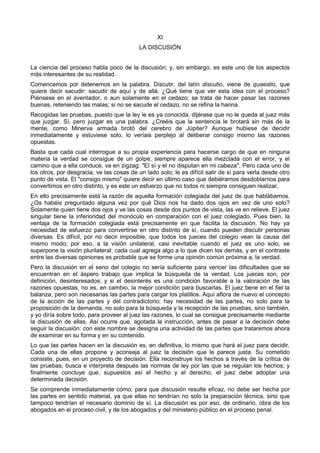 XI 
LA DISCUSIÓN 
La ciencia del proceso habla poco de la discusión; y, sin embargo, es este uno de los aspectos 
más interesantes de su realidad. 
Comencemos por detenemos en la palabra. Discutir, del latín discutio, viene de quaestio, que 
quiere decir sacudir: sacudir de aquí y de allá. ¿Qué tiene que ver esta idea con el proceso? 
Piénsese en el aventador, o aun solamente en el cedazo; se trata de hacer pasar las razones 
buenas, reteniendo las malas; si no se sacude el cedazo, no se refina la harina. 
Recogidas las pruebas, puesto que la ley le es ya conocida, dijérase que no le queda al juez más 
que juzgar. Sí, pero juzgar es una palabra. ¿Creéis que la sentencia le brotará sin más de la 
mente, como Minerva armada brotó del cerebro de Júpiter? Aunque hubiese de decidir 
inmediatamente y estuviese solo, lo veríais perplejo al deliberar consigo mismo las razones 
opuestas. 
Basta que cada cual interrogue a su propia experiencia para hacerse cargo de que en ninguna 
materia la verdad se consigue de un golpe; siempre aparece ella mezclada con el error, y el 
camino que a ella conduce, va en zigzag: "El sí y el no disputan en mi cabeza". Pero cada uno de 
los otros, por desgracia, ve las cosas de un lado solo; le es difícil salir de sí para verla desde otro 
punto de vista. El "consigo mismo" quiere decir en último caso que debiéramos desdoblarnos para 
convertimos en otro distinto, y es este un esfuerzo que no todos ni siempre consiguen realizar. 
En ello precisamente está la razón de aquella formación colegiada del juez de que hablábamos. 
¿Os habéis preguntado alguna vez por qué Dios nos ha dado dos ojos en vez de uno solo? 
Solamente quien tiene dos ojos y ve las cosas desde dos puntos de vista, las ve en relieve. El juez 
singular tiene la inferioridad del monóculo en comparación con el juez colegiado. Pues bien, la 
ventaja de la formación colegiada está precisamente en que facilita la discusión. No hay ya 
necesidad de esfuerzo para convertirse en otro distinto de sí, cuando pueden discutir personas 
diversas. Es difícil, por no decir imposible, que todos los jueces del colegio vean la causa del 
mismo modo; por eso, a la visión unilateral, casi inevitable cuando el juez es uno solo, se 
superpone la visión plurilateral: cada cual agrega algo a lo que dicen los demás, y en el contraste 
entre las diversas opiniones es probable que se forme una opinión común próxima a, la verdad. 
Pero la discusión en el seno del colegio no sería suficiente para vencer las dificultades que se 
encuentran en el áspero trabajo que implica la búsqueda de la verdad. Los jueces son, por 
definición, desinteresados; y si el desinterés es una condición favorable a la valoración de las 
razones opuestas, no es, en cambio, la mejor condición para buscarlas. El juez tiene en el fiel la 
balanza; pero son necesarias las partes para cargar los platillos. Aquí aflora de nuevo el concepto 
de la acción de las partes y del contradictorio; hay necesidad de las partes, no solo para la 
proposición de la demanda, no solo para la búsqueda y la recepción de las pruebas, sino también, 
y yo diría sobre todo, para proveer al juez las razones, lo cual se consigue precisamente mediante 
la discusión de ellas. Así ocurre que, agotada la instrucción, antes de pasar a la decisión debe 
seguir la discusión: con este nombre se designa una actividad de las partes que trataremos ahora 
de examinar en su forma y en su contenido. 
Lo que las partes hacen en la discusión es, en definitiva, lo mismo que hará el juez para decidir. 
Cada una de ellas propone y aconseja al juez la decisión que le parece justa. Su cometido 
consiste, pues, en un proyecto de decisión. Ella reconstruye los hechos a través de la crítica de 
las pruebas; busca e interpreta después las normas de ley por las que se regulan los hechos; y 
finalmente concluye que, supuestos así el hecho y el derecho, el juez debe adoptar una 
determinada decisión. 
Se comprende inmediatamente cómo, para que discusión resulte eficaz, no debe ser hecha por 
las partes en sentido material, ya que ellas no tendrían no solo la preparación técnica, sino que 
tampoco tendrían el necesario dominio de sí. La discusión es por eso, de ordinario, obra de los 
abogados en el proceso civil, y de los abogados y del ministerio público en el proceso penal. 
 