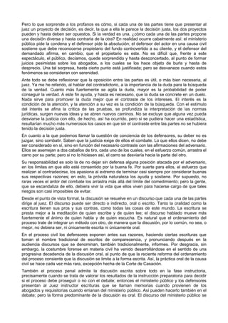 Pero lo que sorprende a los profanos es cómo, si cada una de las partes tiene que presentar al 
juez un proyecto de decisión, es decir, la que a ella le parece la decisión justa, los dos proyectos 
pueden y hasta deben ser opuestos. Si la verdad es una, ¿cómo cada una de las partes propone 
una decisión diversa y hasta contraria de la otra? En realidad ocurre cabalmente así: el ministerio 
público pide la condena y el defensor pide la absolución; el defensor del actor en una causa civil 
sostiene que debe reconocerse propietario del fundo controvertido a su cliente, y el defensor del 
demandado afirma, en cambio, que el propietario es este. No es difícil que, frente a este 
espectáculo, el público, decíamos, quede sorprendido y hasta desconcertado, al punto de formar 
juicios pesimistas sobre los abogados, a los cuales se los hace objeto de burla y hasta de 
desprecio. Una tal sorpresa, hasta cierto punto está justificada; pero se desvanece cuando estos 
fenómenos se consideran con serenidad. 
Ante todo se debe reflexionar que la oposición entre las partes es útil, o más bien necesaria, al 
juez. Ya me he referido, al hablar del contradictorio, a la importancia de la duda para la búsqueda 
de la verdad. Cuanto más fuertemente se agita la duda, mayor es la probabilidad de poder 
conseguir la verdad. A este fin ayuda, y hasta es necesario, que la duda se concrete en un duelo. 
Nada sirve para promover la duda mejor que el contraste de los intereses. El interés es la 
condición de la atención, y la atención a su vez es la condición de la búsqueda. Con el estímulo 
del interés se afina la crítica de las pruebas, se profundiza la interpretación de las normas 
jurídicas, surgen nuevas ideas y se abren nuevos caminos. No se excluye que alguna vez pueda 
desviarse la justicia con ello, de hecho, así ha ocurrido, pero si se pudiera hacer una estadística, 
resultarían mucho más numerosos los casos en que sin el contraste entre las partes no se hubiera 
tenido la decisión justa. 
En cuanto a la que podemos llamar la cuestión de conciencia de los defensores, su deber no es 
juzgar, sino combatir. Saben que la justicia exige de ellos el combate. Lo que ellos dicen, no debe 
ser considerado en sí, sino en función del necesario contraste con las afirmaciones del adversario. 
Ellos se asemejan a dos caballos de tiro, cada uno de los cuales, en el esfuerzo común, arrastra el 
carro por su parte; pero si no lo hiciesen así, el carro se desviaría hacia la parte del otro. 
Su responsabilidad es solo la de no dejar sin defensa alguna posición atacada por el adversario, 
en los límites en que ello esté consentido por la buena fe. Por suerte para ellos, el esfuerzo que 
realizan al contradecirse, los apasiona al extremo de terminar casi siempre por considerar buenas 
sus respectivas razones; en esto, la próvida naturaleza los ayuda y sostiene. Por supuesto, no 
raras veces el ardor del combate los arrastra más allá del límite del comedimiento; pero la gente, 
que se escandaliza de ello, debiera vivir la vida que ellos viven para hacerse cargo de que tales 
riesgos son casi imposibles de evitar. 
Desde el punto de vista formal, la discusión se resuelve en un discurso que cada una de las partes 
dirige al juez. El discurso puede ser directo o indirecto, oral o escrito. Tanto la oralidad como la 
escritura tienen sus pros y sus contras, como todas las cosas de este mundo. La escritura se 
presta mejor a la meditación de quien escribe y de quien lee; el discurso hablado mueve más 
fuertemente el ánimo de quien habla y de quien escucha. Es natural que el ordenamiento del 
proceso trate de integrar un método con otro, de manera que la discusión, por lo común, no sea, o 
mejor, no debiera ser, ni únicamente escrita ni únicamente oral. 
En el proceso civil los defensores exponen antes sus razones, haciendo ciertas escrituras que 
toman el nombre tradicional de escritos de comparecencia, y pronunciando después en la 
audiencia discursos que se denominan, también tradicionalmente, informes. Por desgracia, sin 
embargo, la costumbre forense en materia civil ha venido desarrollándose en el sentido de una 
progresiva decadencia de la discusión oral, al punto de que la reciente reforma del ordenamiento 
del proceso consiente que la discusión se limite a la forma escrita. Así, la práctica oral de la causa 
civil se hace cada vez más rara, excepción hecha de la Corte de Casación. 
También el proceso penal admite la discusión escrita sobre todo en la fase instructoria, 
precisamente cuando se trata de valorar los resultados de la instrucción preparatoria para decidir 
si el proceso debe proseguir o no con el debate; entonces el ministerio público y los defensores 
presentan al Juez instructor escrituras que se llaman memorias cuando provienen de los 
abogados y requisitorias cuando emanan del ministerio público. Así pueden hacerlo también en el 
debate; pero la forma predominante de la discusión es oral. El discurso del ministerio público se 
 