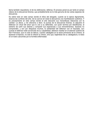 llama también requisitoria; el de los defensores, defensa. El proceso penal es por tanto el campo 
clásico de la elocuencia forense, que probablemente es la más genuina de las varias especies de 
elocuencia. 
Es sobre todo en este campo donde el oficio del abogado, cuando se lo ejerce dignamente, 
alcanza las cumbres del arte, de la cual es sin duda la elocuencia una manifestación auténtica. Y 
es precisamente en este campo donde el arte descubre sus maravillosas relaciones con la 
caridad. La altura, y me atrevería a decir, la pureza de la elocuencia forense, la adquiere el 
defensor en virtud del amor que lo une a su defendido, con quien termina por identificarse, al 
extremo de sufrir sus dolores y compartir sus esperanzas o sus remordimientos. Quienes no 
comprenden, y son por desgracia muchos, la solidaridad del defensor con el imputado, aun 
cuando el defensor esté convencido de su culpabilidad, debieran meditar en el ademán sublime de 
San Francisco, que no solo se detuvo, cuando cabalgaba en la dulce primavera de la Umbría, al 
aparecer el leproso, no solo le ofreció su dinero, sino que, bajándose de su cabalgadura, lo besó 
en el rostro carcomido por la horrible enfermedad. 
 