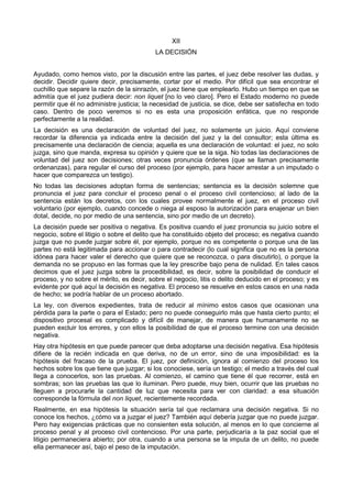 XII 
LA DECISIÓN 
Ayudado, como hemos visto, por la discusión entre las partes, el juez debe resolver las dudas, y 
decidir. Decidir quiere decir, precisamente, cortar por el medio. Por difícil que sea encontrar el 
cuchillo que separe la razón de la sinrazón, el juez tiene que emplearlo. Hubo un tiempo en que se 
admitía que el juez pudiera decir: non liquet [no lo veo claro]. Pero el Estado moderno no puede 
permitir que él no administre justicia; la necesidad de justicia, se dice, debe ser satisfecha en todo 
caso. Dentro de poco veremos si no es esta una proposición enfática, que no responde 
perfectamente a la realidad. 
La decisión es una declaración de voluntad del juez, no solamente un juicio. Aquí conviene 
recordar la diferencia ya indicada entre la decisión del juez y la del consultor; esta última es 
precisamente una declaración de ciencia; aquella es una declaración de voluntad: el juez, no solo 
juzga, sino que manda, expresa su opinión y quiere que se la siga. No todas las declaraciones de 
voluntad del juez son decisiones; otras veces pronuncia órdenes (que se llaman precisamente 
ordenanzas), para regular el curso del proceso (por ejemplo, para hacer arrestar a un imputado o 
hacer que comparezca un testigo). 
No todas las decisiones adoptan forma de sentencias; sentencia es la decisión solemne que 
pronuncia el juez para concluir el proceso penal o el proceso civil contencioso; al lado de la 
sentencia están los decretos, con los cuales provee normalmente el juez, en el proceso civil 
voluntario (por ejemplo, cuando concede o niega al esposo la autorización para enajenar un bien 
dotal, decide, no por medio de una sentencia, sino por medio de un decreto). 
La decisión puede ser positiva o negativa. Es positiva cuando el juez pronuncia su juicio sobre el 
negocio, sobre el litigio o sobre el delito que ha constituido objeto del proceso; es negativa cuando 
juzga que no puede juzgar sobre él, por ejemplo, porque no es competente o porque una de las 
partes no está legitimada para accionar o para contradecir (lo cual significa que no es la persona 
idónea para hacer valer el derecho que quiere que se reconozca, o para discutirlo), o porque la 
demanda no se propuso en las formas que la ley prescribe bajo pena de nulidad. En tales casos 
decimos que el juez juzga sobre la procedibilidad, es decir, sobre la posibilidad de conducir el 
proceso, y no sobre el mérito, es decir, sobre el negocio, litis o delito deducido en el proceso; y es 
evidente por qué aquí la decisión es negativa. El proceso se resuelve en estos casos en una nada 
de hecho; se podría hablar de un proceso abortado. 
La ley, con diversos expedientes, trata de reducir al mínimo estos casos que ocasionan una 
pérdida para la parte o para el Estado; pero no puede conseguirlo más que hasta cierto punto; el 
dispositivo procesal es complicado y difícil de manejar, de manera que humanamente no se 
pueden excluir los errores, y con ellos la posibilidad de que el proceso termine con una decisión 
negativa. 
Hay otra hipótesis en que puede parecer que deba adoptarse una decisión negativa. Esa hipótesis 
difiere de la recién indicada en que deriva, no de un error, sino de una imposibilidad: es la 
hipótesis del fracaso de la prueba. El juez, por definición, ignora al comienzo del proceso los 
hechos sobre los que tiene que juzgar; si los conociese, sería un testigo; el medio a través del cual 
llega a conocerlos, son las pruebas. Al comienzo, el camino que tiene él que recorrer, está en 
sombras; son las pruebas las que lo iluminan. Pero puede, muy bien, ocurrir que las pruebas no 
lleguen a procurarle la cantidad de luz que necesita para ver con claridad: a esa situación 
corresponde la fórmula del non liquet, recientemente recordada. 
Realmente, en esa hipótesis la situación sería tal que reclamara una decisión negativa. Si no 
conoce los hechos, ¿cómo va a juzgar el juez? También aquí debería juzgar que no puede juzgar. 
Pero hay exigencias prácticas que no consienten esta solución, al menos en lo que concierne al 
proceso penal y al proceso civil contencioso. Por una parte, perjudicaría a la paz social que el 
litigio permaneciera abierto; por otra, cuando a una persona se la imputa de un delito, no puede 
ella permanecer así, bajo el peso de la imputación. 
 