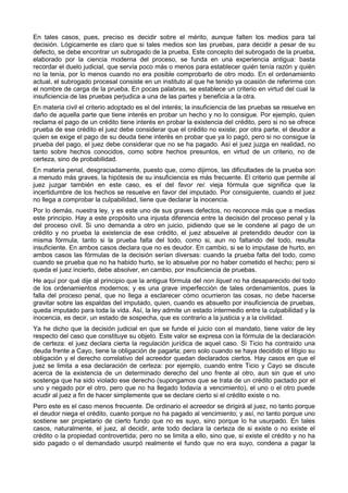 En tales casos, pues, preciso es decidir sobre el mérito, aunque falten los medios para tal 
decisión. Lógicamente es claro que si tales medios son las pruebas, para decidir a pesar de su 
defecto, se debe encontrar un subrogado de la prueba. Este concepto del subrogado de la prueba, 
elaborado por la ciencia moderna del proceso, se funda en una experiencia antigua: basta 
recordar el duelo judicial, que servía poco más o menos para establecer quién tenía razón y quién 
no la tenía, por lo menos cuando no era posible comprobarlo de otro modo. En el ordenamiento 
actual, el subrogado procesal consiste en un instituto al que he tenido ya ocasión de referirme con 
el nombre de carga de la prueba. En pocas palabras, se establece un criterio en virtud del cual la 
insuficiencia de las pruebas perjudica a una de las partes y beneficia a la otra. 
En materia civil el criterio adoptado es el del interés; la insuficiencia de las pruebas se resuelve en 
daño de aquella parte que tiene interés en probar un hecho y no lo consigue. Por ejemplo, quien 
reclama el pago de un crédito tiene interés en probar la existencia del crédito, pero si no se ofrece 
prueba de ese crédito el juez debe considerar que el crédito no existe; por otra parte, el deudor a 
quien se exige el pago de su deuda tiene interés en probar que ya lo pagó, pero si no consigue la 
prueba del pago, el juez debe considerar que no se ha pagado. Así el juez juzga en realidad, no 
tanto sobre hechos conocidos, como sobre hechos presuntos, en virtud de un criterio, no de 
certeza, sino de probabilidad. 
En materia penal, desgraciadamente, puesto que, como dijimos, las dificultades de la prueba son 
a menudo más graves, la hipótesis de su insuficiencia es más frecuente. El criterio que permite al 
juez juzgar también en este caso, es el del favor rei: vieja fórmula que significa que la 
incertidumbre de los hechos se resuelve en favor del imputado. Por consiguiente, cuando el juez 
no llega a comprobar la culpabilidad, tiene que declarar la inocencia. 
Por lo demás, nuestra ley, y es este uno de sus graves defectos, no reconoce más que a medias 
este principio. Hay a este propósito una injusta diferencia entre la decisión del proceso penal y la 
del proceso civil. Si uno demanda a otro en juicio, pidiendo que se le condene al pago de un 
crédito y no prueba la existencia de ese crédito, el juez absuelve al pretendido deudor con la 
misma fórmula, tanto si la prueba falta del todo, como si, aun no faltando del todo, resulta 
insuficiente. En ambos casos declara que no es deudor. En cambio, si se lo imputase de hurto, en 
ambos casos las fórmulas de la decisión serían diversas: cuando la prueba falta del todo, como 
cuando se prueba que no ha habido hurto, se lo absuelve por no haber cometido el hecho; pero si 
queda el juez incierto, debe absolver, en cambio, por insuficiencia de pruebas. 
He aquí por qué dije al principio que la antigua fórmula del non liquet no ha desaparecido del todo 
de los ordenamientos modernos; y es una grave imperfección de tales ordenamientos, pues la 
falla del proceso penal, que no llega a esclarecer cómo ocurrieron las cosas, no debe hacerse 
gravitar sobre las espaldas del imputado, quien, cuando es absuelto por insuficiencia de pruebas, 
queda imputado para toda la vida. Así, la ley admite un estado intermedio entre la culpabilidad y la 
inocencia, es decir, un estado de sospecha, que es contrario a la justicia y a la civilidad. 
Ya he dicho que la decisión judicial en que se funde el juicio con el mandato, tiene valor de ley 
respecto del caso que constituye su objeto. Este valor se expresa con la fórmula de la declaración 
de certeza: el juez declara cierta la regulación jurídica de aquel caso. Si Ticio ha contraído una 
deuda frente a Cayo, tiene la obligación de pagarla; pero solo cuando se haya decidido el litigio su 
obligación y el derecho correlativo del acreedor quedan declarados ciertos. Hay casos en que el 
juez se limita a esa declaración de certeza: por ejemplo, cuando entre Ticio y Cayo se discute 
acerca de la existencia de un determinado derecho del uno frente al otro, aun sin que el uno 
sostenga que ha sido violado ese derecho (supongamos que se trata de un crédito pactado por el 
uno y negado por el otro, pero que no ha llegado todavía a vencimiento), el uno o el otro puede 
acudir al juez a fin de hacer simplemente que se declare cierto si el crédito existe o no. 
Pero este es el caso menos frecuente. De ordinario el acreedor se dirigirá al juez, no tanto porque 
el deudor niega el crédito, cuanto porque no ha pagado al vencimiento; y así, no tanto porque uno 
sostiene ser propietario de cierto fundo que no es suyo, sino porque lo ha usurpado. En tales 
casos, naturalmente, el juez, al decidir, ante todo declara la certeza de si existe o no existe el 
crédito o la propiedad controvertida; pero no se limita a ello, sino que, si existe el crédito y no ha 
sido pagado o el demandado usurpó realmente el fundo que no era suyo, condena a pagar la 
 