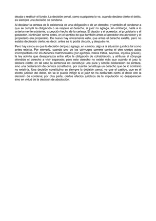 deuda o restituir el fundo. La decisión penal, como cualquiera lo ve, cuando declara cierto el delito, 
es siempre una decisión de condena. 
Al declarar la certeza de la existencia de una obligación o de un derecho, y también al condenar a 
que se cumpla la obligación o se respete el derecho, el juez no agrega, sin embargo, nada a lo 
anteriormente existente, excepción hecha de la certeza. El deudor y el acreedor, el propietario y el 
poseedor, continúan como antes, en el sentido de que también antes el acreedor era acreedor y el 
propietario era propietario. De nuevo hay únicamente esto, que antes el derecho existía, pero no 
estaba declarado cierto; es decir, antes se lo podía discutir, y después no. 
Pero hay casos en que la decisión del juez agrega, en cambio, algo a la situación jurídica tal como 
antes existía. Por ejemplo, cuando uno de los cónyuges comete contra el otro ciertos actos 
incompatibles con los deberes matrimoniales (por ejemplo, malos tratos, sevicias, injurias graves), 
la ley admite que desaparezca entre ellos la obligación de cohabitación, y atribuye al cónyuge 
ofendido el derecho a vivir separado; pero este derecho no existe más que cuando el juez lo 
declara cierto; en tal caso la sentencia no constituye una pura y simple declaración de certeza, 
sino una declaración de certeza constitutiva, por cuanto constituye un derecho que de lo contrario 
no existiría. Una decisión constitutiva es siempre la decisión penal, ya que el castigo, que es el 
efecto jurídico del delito, no se lo puede infligir si el juez no ha declarado cierto el delito con la 
decisión de condena; por otra parte, ciertos efectos jurídicos de la imputación no desaparecen 
sino en virtud de la decisión de absolución. 
 