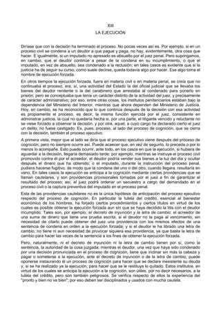 XIII 
LA EJECUCIÓN 
Diríase que con la decisión ha terminado el proceso. No pocas veces así es. Por ejemplo, si en un 
proceso civil se condena a un deudor a que pague y paga, no hay, evidentemente, otra cosa que 
hacer. E igualmente, si un imputado no apresado es absuelto por el juez penal. Pero supongamos, 
en cambio, que el deudor continúe a pesar de la condena en su incumplimiento, o que el 
imputado, en vez de absuelto, sea condenado a la reclusión; en tales casos es evidente que si la 
justicia ha de seguir su curso, como suele decirse, queda todavía algo por hacer. Ese algo toma el 
nombre de ejecución forzada. 
En otros tiempos la ejecución forzada, fuera en materia civil o en materia penal, se creía que no 
continuaba el proceso; era, sí, una actividad del Estado la del oficial judicial que se llevaba los 
bienes del deudor renitente o la del carabinero que arrestaba al condenado para ponerlo en 
prisión; pero se conceptuaba que tenía un carácter distinto de la actividad del juez, y precisamente 
de carácter administrativo; por eso, entre otras cosas, los institutos penitenciarios estaban bajo la 
dependencia del Ministerio del Interior, mientras que ahora dependen del Ministerio de Justicia. 
Hoy, en cambio, se ha reconocido que lo que continúa después de la decisión con esa actividad 
es propiamente el proceso, es decir, la misma función ejercida por el juez, consistente en 
administrar justicia, la cual no quedaría hecha si, por una parte, el litigante vencido y reluctante no 
se viese forzado a observar la decisión, y por otra, aquel, a cuyo cargo ha declarado cierto el juez 
un delito, no fuese castigado. Es, pues, proceso, al lado del proceso de cognición, que se cierra 
con la decisión, también el proceso ejecutivo. 
A primera vista, mejor que al lado se diría que el proceso ejecutivo viene después del proceso de 
cognición; pero no siempre ocurre así. Puede acaecer que, en vez de seguirlo, lo preceda o por lo 
menos lo acompañe. Esto puede ocurrir, ante todo, en los casos en que la ejecución, si hubiera de 
aguardar a la decisión, llegaría demasiado tarde: por ejemplo, mientras se instruye el proceso civil 
promovido contra él por el acreedor, el deudor podría vender sus bienes a la luz del día y ocultar 
después el dinero que ha obtenido; o el imputado, durante la instrucción del proceso penal, 
pudiera hacerse fugitivo, de modo que la condena del uno o del otro, cuando llegara, resultaría en 
vano. En tales casos la ejecución se anticipa a la cognición mediante ciertas providencias que se 
llaman cautelares, y son providencias provisionales tomadas por el juez a fin de garantizar el 
resultado del proceso; así, el juez podrá ordenar un secuestro a cargo del demandado en el 
proceso civil o la captura preventiva del imputado en el proceso penal. 
Esta de las providencias cautelares no es la única hipótesis de anticipación del proceso ejecutivo 
respecto del proceso de cognición. En particular la tutela del crédito, esencial al bienestar 
económico de los hombres, ha forjado ciertos procedimientos y ciertos títulos en virtud de los 
cuales es posible obtener la ejecución forzada aun sin que se haya decidido la litis con el deudor 
incumplido. Tales son, por ejemplo, el decreto de inyunción y la letra de cambio: el acreedor de 
una suma de dinero que tiene una prueba escrita, si el deudor no la paga al vencimiento, sin 
necesidad de citarlo puede obtener del juez una providencia con los mismos efectos de una 
sentencia de condena en orden a la ejecución forzada; y si el deudor le ha librado una letra de 
cambio, no tiene ni aun necesidad de provocar siquiera esa providencia, ya que basta la letra de 
cambio para hacer las veces de la sentencia a los fines de obtener la ejecución forzada. 
Pero, naturalmente, ni el decreto de inyunción ni la letra de cambio tienen por sí, como la 
sentencia, la autoridad de la cosa juzgada; mientras el deudor, una vez que haya sido condenado 
por una decisión pronunciada en el proceso de cognición, tiene que inclinar sin más la cabeza y 
pagar o someterse a la ejecución, ante el decreto de inyunción o de la letra de cambio, puede 
oponerse instaurando él un proceso de cognición para hacer que se declare inexistente su deuda 
y, si se ha realizado ya la ejecución, para hacer que se le restituya lo quitado. Estos institutos, en 
virtud de los cuales se anticipa la ejecución a la cognición, son útiles, por no decir necesarios, a la 
tutela del crédito, pero son también peligrosos. Se verifica respecto de ellos la experiencia del 
"pronto y bien no va bien"; por eso deben ser disciplinados y usados con mucha cautela. 
 