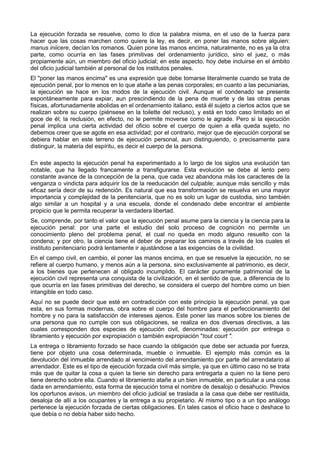 La ejecución forzada se resuelve, como lo dice la palabra misma, en el uso de la fuerza para 
hacer que las cosas marchen como quiere la ley, es decir, en poner las manos sobre alguien: 
manus iniicere, decían los romanos. Quien pone las manos encima, naturalmente, no es ya la otra 
parte, como ocurría en las fases primitivas del ordenamiento jurídico, sino el juez, o más 
propiamente aún, un miembro del oficio judicial; en este aspecto, hoy debe incluirse en el ámbito 
del oficio judicial también al personal de los institutos penales. 
El "poner las manos encima" es una expresión que debe tomarse literalmente cuando se trata de 
ejecución penal, por lo menos en lo que atañe a las penas corporales; en cuanto a las pecuniarias, 
la ejecución se hace en los modos de la ejecución civil. Aunque el condenado se presente 
espontáneamente para expiar, aun prescindiendo de la pena de muerte y de las otras penas 
físicas, afortunadamente abolidas en el ordenamiento italiano, está él sujeto a ciertos actos que se 
realizan sobre su cuerpo (piénsese en la toilette del recluso), y está en todo caso limitado en el 
goce de él; la reclusión, en efecto, no le permite moverse como le agrade. Pero si la ejecución 
penal implica una cierta actividad del oficio sobre el cuerpo de quien a ella queda sujeto, no 
debemos creer que se agote en esa actividad; por el contrario, mejor que de ejecución corporal se 
debiera hablar en este terreno de ejecución personal, aun distinguiendo, o precisamente para 
distinguir, la materia del espíritu, es decir el cuerpo de la persona. 
En este aspecto la ejecución penal ha experimentado a lo largo de los siglos una evolución tan 
notable, que ha llegado francamente a transfigurarse. Esta evolución se debe al lento pero 
constante avance de la concepción de la pena, que cada vez abandona más los caracteres de la 
venganza o vindicta para adquirir los de la reeducación del culpable; aunque más sencillo y más 
eficaz sería decir de su redención. Es natural que esa transformación se resuelva en una mayor 
importancia y complejidad de la penitenciaría, que no es solo un lugar de custodia, sino también 
algo similar a un hospital y a una escuela, donde el condenado debe encontrar el ambiente 
propicio que le permita recuperar la verdadera libertad. 
Se, comprende, por tanto el valor que la ejecución penal asume para la ciencia y la ciencia para la 
ejecución penal: por una parte el estudio del solo proceso de cognición no permite un 
conocimiento pleno del problema penal, el cual no queda en modo alguno resuelto con la 
condena; y por otro, la ciencia tiene el deber de preparar los caminos a través de los cuales el 
instituto penitenciario podrá lentamente ir ajustándose a las exigencias de la civilidad. 
En el campo civil, en cambio, el poner las manos encima, en que se resuelve la ejecución, no se 
refiere al cuerpo humano, y menos aún a la persona, sino exclusivamente al patrimonio, es decir, 
a los bienes que pertenecen al obligado incumplido. El carácter puramente patrimonial de la 
ejecución civil representa una conquista de la civilización, en el sentido de que, a diferencia de lo 
que ocurría en las fases primitivas del derecho, se considera el cuerpo del hombre como un bien 
intangible en todo caso. 
Aquí no se puede decir que esté en contradicción con este principio la ejecución penal, ya que 
esta, en sus formas modernas, obra sobre el cuerpo del hombre para el perfeccionamiento del 
hombre y no para la satisfacción de intereses ajenos. Este poner las manos sobre los bienes de 
una persona que no cumple con sus obligaciones, se realiza en dos diversas directivas, a las 
cuales corresponden dos especies de ejecución civil, denominadas: ejecución por entrega o 
libramiento y ejecución por expropiación o también expropiación "tout court ". 
La entrega o libramiento forzado se hace cuando la obligación que debe ser actuada por fuerza, 
tiene por objeto una cosa determinada, mueble o inmueble. El ejemplo más común es la 
devolución del inmueble arrendado al vencimiento del arrendamiento por parte del arrendatario al 
arrendador. Este es el tipo de ejecución forzada civil más simple, ya que en último caso no se trata 
más que de quitar la cosa a quien la tiene sin derecho para entregarla a quien no la tiene pero 
tiene derecho sobre ella. Cuando el libramiento atañe a un bien inmueble, en particular a una cosa 
dada en arrendamiento, esta forma de ejecución toma el nombre de desalojo o desahucio. Previos 
los oportunos avisos, un miembro del oficio judicial se traslada a la casa que debe ser restituida, 
desaloja de allí a los ocupantes y la entrega a su propietario. Al mismo tipo o a un tipo análogo 
pertenece la ejecución forzada de ciertas obligaciones. En tales casos el oficio hace o deshace lo 
que debía o no debía haber sido hecho. 
 