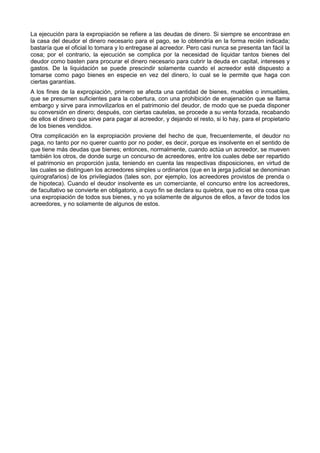 La ejecución para la expropiación se refiere a las deudas de dinero. Si siempre se encontrase en 
la casa del deudor el dinero necesario para el pago, se lo obtendría en la forma recién indicada; 
bastaría que el oficial lo tomara y lo entregase al acreedor. Pero casi nunca se presenta tan fácil la 
cosa; por el contrario, la ejecución se complica por la necesidad de liquidar tantos bienes del 
deudor como basten para procurar el dinero necesario para cubrir la deuda en capital, intereses y 
gastos. De la liquidación se puede prescindir solamente cuando el acreedor esté dispuesto a 
tomarse como pago bienes en especie en vez del dinero, lo cual se le permite que haga con 
ciertas garantías. 
A los fines de la expropiación, primero se afecta una cantidad de bienes, muebles o inmuebles, 
que se presumen suficientes para la cobertura, con una prohibición de enajenación que se llama 
embargo y sirve para inmovilizarlos en el patrimonio del deudor, de modo que se pueda disponer 
su conversión en dinero; después, con ciertas cautelas, se procede a su venta forzada, recabando 
de ellos el dinero que sirve para pagar al acreedor, y dejando el resto, si lo hay, para el propietario 
de los bienes vendidos. 
Otra complicación en la expropiación proviene del hecho de que, frecuentemente, el deudor no 
paga, no tanto por no querer cuanto por no poder, es decir, porque es insolvente en el sentido de 
que tiene más deudas que bienes; entonces, normalmente, cuando actúa un acreedor, se mueven 
también los otros, de donde surge un concurso de acreedores, entre los cuales debe ser repartido 
el patrimonio en proporción justa, teniendo en cuenta las respectivas disposiciones, en virtud de 
las cuales se distinguen los acreedores simples u ordinarios (que en la jerga judicial se denominan 
quirografarios) de los privilegiados (tales son, por ejemplo, los acreedores provistos de prenda o 
de hipoteca). Cuando el deudor insolvente es un comerciante, el concurso entre los acreedores, 
de facultativo se convierte en obligatorio, a cuyo fin se declara su quiebra, que no es otra cosa que 
una expropiación de todos sus bienes, y no ya solamente de algunos de ellos, a favor de todos los 
acreedores, y no solamente de algunos de estos. 
 