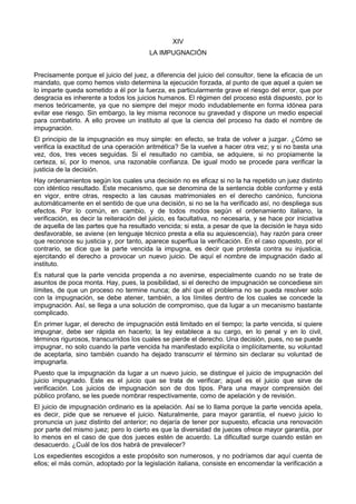 XIV 
LA IMPUGNACIÓN 
Precisamente porque el juicio del juez, a diferencia del juicio del consultor, tiene la eficacia de un 
mandato, que como hemos visto determina la ejecución forzada, al punto de que aquel a quien se 
lo imparte queda sometido a él por la fuerza, es particularmente grave el riesgo del error, que por 
desgracia es inherente a todos los juicios humanos. El régimen del proceso está dispuesto, por lo 
menos teóricamente, ya que no siempre del mejor modo indudablemente en forma idónea para 
evitar ese riesgo. Sin embargo, la ley misma reconoce su gravedad y dispone un medio especial 
para combatirlo. A ello provee un instituto al que la ciencia del proceso ha dado el nombre de 
impugnación. 
El principio de la impugnación es muy simple: en efecto, se trata de volver a juzgar. ¿Cómo se 
verifica la exactitud de una operación aritmética? Se la vuelve a hacer otra vez; y si no basta una 
vez, dos, tres veces seguidas. Si el resultado no cambia, se adquiere, si no propiamente la 
certeza, sí, por lo menos, una razonable confianza. De igual modo se procede para verificar la 
justicia de la decisión. 
Hay ordenamientos según los cuales una decisión no es eficaz si no la ha repetido un juez distinto 
con idéntico resultado. Este mecanismo, que se denomina de la sentencia doble conforme y está 
en vigor, entre otras, respecto a las causas matrimoniales en el derecho canónico, funciona 
automáticamente en el sentido de que una decisión, si no se la ha verificado así, no despliega sus 
efectos. Por lo común, en cambio, y de todos modos según el ordenamiento italiano, la 
verificación, es decir la reiteración del juicio, es facultativa, no necesaria, y se hace por iniciativa 
de aquella de las partes que ha resultado vencida; si esta, a pesar de que la decisión le haya sido 
desfavorable, se aviene (en lenguaje técnico presta a ella su aquiescencia), hay razón para creer 
que reconoce su justicia y, por tanto, aparece superflua la verificación. En el caso opuesto, por el 
contrario, se dice que la parte vencida la impugna, es decir que protesta contra su injusticia, 
ejercitando el derecho a provocar un nuevo juicio. De aquí el nombre de impugnación dado al 
instituto. 
Es natural que la parte vencida propenda a no avenirse, especialmente cuando no se trate de 
asuntos de poca monta. Hay, pues, la posibilidad, si el derecho de impugnación se concediese sin 
límites, de que un proceso no termine nunca; de ahí que el problema no se pueda resolver solo 
con la impugnación, se debe atener, también, a los límites dentro de los cuales se concede la 
impugnación. Así, se llega a una solución de compromiso, que da lugar a un mecanismo bastante 
complicado. 
En primer lugar, el derecho de impugnación está limitado en el tiempo; la parte vencida, si quiere 
impugnar, debe ser rápida en hacerlo; la ley establece a su cargo, en lo penal y en lo civil, 
términos rigurosos, transcurridos los cuales se pierde el derecho. Una decisión, pues, no se puede 
impugnar, no solo cuando la parte vencida ha manifestado explícita o implícitamente, su voluntad 
de aceptarla, sino también cuando ha dejado transcurrir el término sin declarar su voluntad de 
impugnarla. 
Puesto que la impugnación da lugar a un nuevo juicio, se distingue el juicio de impugnación del 
juicio impugnado. Este es el juicio que se trata de verificar; aquel es el juicio que sirve de 
verificación. Los juicios de impugnación son de dos tipos. Para una mayor comprensión del 
público profano, se les puede nombrar respectivamente, como de apelación y de revisión. 
El juicio de impugnación ordinario es la apelación. Así se lo llama porque la parte vencida apela, 
es decir, pide que se renueve el juicio. Naturalmente, para mayor garantía, el nuevo juicio lo 
pronuncia un juez distinto del anterior; no dejaría de tener por supuesto, eficacia una renovación 
por parte del mismo juez; pero lo cierto es que la diversidad de jueces ofrece mayor garantía, por 
lo menos en el caso de que dos jueces estén de acuerdo. La dificultad surge cuando están en 
desacuerdo. ¿Cuál de los dos habrá de prevalecer? 
Los expedientes escogidos a este propósito son numerosos, y no podríamos dar aquí cuenta de 
ellos; el más común, adoptado por la legislación italiana, consiste en encomendar la verificación a 
 