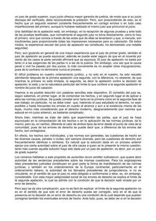 un juez de grado superior, cuyo juicio ofrezca mayor garantía de justicia, de modo que si su juicio 
discrepa del verificado, deba reconocérsele la prelación. Pero, aun prescindiendo de esto, es el 
hecho que un segundo examen consiente frecuentemente en corregir errores o en todo caso 
imperfecciones del primero, aunque lo hubiese realizado el mismo juez que pronunció el juicio. 
Una debilidad de la apelación está, sin embargo, en la recepción de algunas pruebas y ante todo 
de las pruebas testificales, que normalmente el segundo juez no toma directamente, como lo hizo 
el primero, sino que conoce a través de las actas que de ellas se levantaron y que, a menudo, son 
insuficientes para proporcionarle todas las impresiones necesarias para su valoración. De todos 
modos, la experiencia secular del juicio de apelación así constituido, ha demostrado una notable 
seguridad. 
Pero, aun gozando en general de una mayor experiencia que el juez de primer grado, también el 
juez de apelación se puede equivocar; además se puede estar seguro de que en el noventa por 
ciento de los casos la parte vencida afirmará que se equivoca. El juez de apelación no basta por 
tanto ni a las exigencias de las partes ni a las de la justicia. Sin embargo, una vez que la causa 
penal o civil ha pasado por dos juicios, lo más conveniente es no aceptar otras impugnaciones, 
pues de lo contrario no terminaría nunca el proceso. 
El difícil problema en nuestro ordenamiento jurídico, y no solo en el nuestro, ha sido resuelto 
admitiendo después de la primera apelación una segunda, con la diferencia, no obstante, de que 
mientras la primera no está limitada, la segunda, es decir la apelación contra la decisión de 
apelación, lo está; y es la naturaleza particular del límite lo que confiere a la segunda apelación el 
nombre de juicio de casación. 
Veamos si es posible describir con palabras sencillas este dispositivo. El cometido del juez es, 
según sabemos, en primer lugar, el de comprobar los hechos, y en segundo lugar el de aplicar a 
ellos las normas jurídicas. Se puede cometer error tanto en la primera como en la segunda fase de 
ese trabajo; en particular, no se debe creer que, habiendo el juez estudiado el derecho, no sean 
posibles y hasta frecuentes los errores en cuanto al alcance y aun a la existencia misma de las 
leyes, mucho más considerando que el derecho moderno, desgraciadamente (por razones que 
esbocé en mi curso anterior), es bastante complicado. 
Ahora bien, mientras se trate del daño que experimenten las partes, que el juez se haya 
equivocado en la comprobación de los hechos o en la aplicación de las normas jurídicas, da lo 
mismo; pero es, en cambio, diferente el valor de ambos tipos de error desde el punto de vista de la 
comunidad, pues de los errores de derecho se puede decir que, a diferencia de los errores del 
hecho, son contagiosos. 
En efecto, los hechos son individuales, y las normas son generales; las cuestiones de hecho en 
las diversas causas, penales o civiles, son siempre diversas, pero las cuestiones de derecho son 
frecuentemente idénticas o similares. Es natural que la solución dada en un proceso anterior 
ejerza una cierta autoridad sobre el juez de otra causa a quien se le presente la misma cuestión, 
tanto más cuando aquella solución haya sido dada por un juez de apelación, es decir, por un juez 
de grado superior. 
Los romanos hablaban a este propósito de auctoritas rerum similiter iudicatarum, que quiere decir 
autoridad de las sentencias precedentes sobre las mismas cuestiones. Para los anglosajones 
tales precedentes judiciales constituyen en gran parte la forma de manifestación de las normas 
jurídicas; y también en los ordenamientos de la Europa continental, particularmente en el 
ordenamiento italiano, la autoridad de los llamados precedentes de jurisprudencia, si no es 
vinculante, en el sentido de que el juez no está obligado a conformarse a ellos; es, sin embargo, 
considerable. Con esta mayor peligrosidad social de los errores de derecho se explica el límite de 
la segunda apelación, la cual se admite con la condición de que la decisión esté viciada por un 
error de derecho. 
Pero aquí se da otra complicación, que no es fácil de explicar: el límite de la segunda apelación no 
es en el sentido de que solo el error de derecho pueda ser corregido, sino en el de que la 
presencia en la decisión de un error de derecho es una condición de la cual depende que puedan 
corregirse también los eventuales errores de hecho. Ante todo, pues, se debe ver si en la decisión 
 