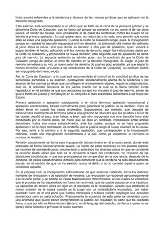 hubo errores referentes a la existencia y alcance de las normas jurídicas que se aplicaron en la 
decisión impugnada. 
Este examen está encomendado a un oficio que se halla en la cima de la jerarquía judicial y se 
denomina Corte de Casación: que se llama así porque su cometido no es, como el de los otros 
jueces, el decidir las causas, sino únicamente el de casar las sentencias contra las cuales no se 
admite la primera apelación, lo cual quiere decir, no reducirlas a la nada, sino permitir que contra 
ellas se eleve una segunda apelación. Cuando la Corte de Casación acoge, pues, la impugnación 
porque en realidad la decisión impugnada erró en derecho, no pronuncia ella misma de ordinario 
el juicio sobre la causa, sino que remite su decisión a otro juez de apelación, quien volverá a 
juzgar también el hecho, aplicando a él las normas de derecho, según las indicaciones dadas por 
la Corte de Casación, y pronunciará la nueva decisión; este segundo juez de apelación se llama 
juez de reenvío. La segunda apelación se admite, pues, con la condición de que la Corte de 
Casación ponga de relieve un error de derecho en la decisión impugnada. Si, luego, el juez de 
reenvío cometiese a su vez un nuevo error de derecho (lo cual es poco probable, ya que según lo 
hemos advertido está vinculado a las indicaciones de la Corte de Casación), su decisión podría 
ser impugnada del mismo modo. 
Así, la Corte de Casación, a la cual está encomendado el control de la exactitud jurídica de las 
sentencias sometidas a su examen, estatuyendo soberanamente acerca de la sentencia y del 
alcance de las normas jurídicas que constituyen el ordenamiento vigente, regula la jurisprudencia, 
esto es, la actividad decisoria de los jueces (razón por la cual se la llama también Corte 
reguladora) en el sentido de que sus decisiones aunque no vinculan al juez de reenvío, sirven de 
guía a todos los jueces y constituyen en su conjunto el más autorizado comentario a las leyes del 
Estado. 
Primera apelación y apelación subsiguiente, o en otros términos apelación incondicional y 
apelación condicionada, bastan normalmente para garantizar la justicia de la decisión. Pero se 
deben tener en cuenta los casos anormales. Supongamos, por ejemplo, que después de 
transcurridos inútilmente los términos para la impugnación se descubra que las pruebas a la luz de 
las cuales decidió el juez, eran falsas; o bien, que otro impugnado con otra decisión haya sido 
condenado por el mismo delito, de modo que se crea un contraste irremediable entre ambas 
decisiones. Estos son casos extraordinarios, ante los cuales, aunque no se haya propuesto 
apelación o se la haya rechazado, es evidente que la justicia exige el nuevo examen de la causa. 
Por eso, junto a la primera y a la segunda apelación, que corresponden a la impugnación 
ordinaria, existe una impugnación extraordinaria a la que, como ya indicamos, le conviene el 
nombre de revisión. 
Revisión propiamente se llama esta impugnación extraordinaria en el proceso penal, donde está 
ordenada en forma necesariamente severa. La índole de estas lecciones no me permite explicar 
las razones de semejante juicio, enumerando y aclarando los diversos casos en que se consiente 
la revisión; baste saber que solo se la consiente a favor del condenado, no respecto de las 
decisiones absolutorias, y que sus presupuestos se compendian en la ocurrencia, después de la 
condena, de casos extraordinarios idóneos para demostrar que la condena ha sido absolutamente 
injusta, en el sentido de que no ha existido nunca el delito o no lo cometió aquel a quien se 
consideró culpable. 
En el proceso civil, la impugnación extraordinaria de que estarnos hablando, toma los distintos 
nombres de revocación y de oposición de terceros. La revocación corresponde aproximadamente 
a la revisión penal, y se admite en casos taxativamente determinados, en los cuales se considera 
que el proceso se ha desarrollado en forma tan anómala, que se puede sospechar una injusticia. 
La oposición de tercero entra en rigor en el concepto de la revocación, puesto que consiente el 
nuevo examen de la causa cuando se la juzgó con un contradictorio incompleto, por haber 
quedado fuera de él una parte que estaba interesada y hubiera podido desplegar una actividad 
provechosa para su justa solución. Precisamente la ausencia de esta parte se considera como 
una anomalía que puede haber comprometido la justicia del resultado: la parte que ha quedado 
fuera, y que por ello se llama tercero (tercero, en el lenguaje del derecho, se llama a quien no es 
parte), tiene derecho a provocar el nuevo examen. 
 
