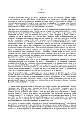 XV 
BALANCE 
He tratado de describir lo mejor que me ha sido posible, aunque naturalmente a grandes rasgos, 
el mecanismo del proceso penal y civil; un mecanismo, si se me permite la metáfora, que debiera 
suministrar al público un producto tan necesario al mundo como ningún otro bien: la justicia. Es el 
momento de repetir que los hombres tienen ante todo necesidad de vivir en paz; pero si no hay 
justicia, es inútil esperar la paz. Por eso no debiera haber ningún servicio público al que el Estado 
dedicara tantos cuidados como al que toma el nombre de proceso. 
Esta observación la hago ante todo, porque me veo en la necesidad de agregar que ni la opinión 
pública toma conciencia de la mayor importancia que tiene para la organización social un instituto 
como el proceso, ni correlativamente el Estado hace por el proceso todo lo que debiera. Los 
interesados, es decir, entre los técnicos del proceso, jueces, abogados y partes, tienen la 
conciencia de que el mecanismo funciona mal; esta conciencia aflora ocasionalmente en los 
ambientes legislativos; pero casi nunca parece que hubiera otra cosa que hacer salvo modificar 
las leyes procesales, a cargo de las cuales se suele poner la responsabilidad del mal servicio 
judicial, para emplear una palabra que ha entrado ya en el uso corriente. También, oímos hablar 
de reformas urgentes al Código de Procedimiento Penal y al Código de Procedimiento Civil, y 
todos parecen creer no solo que con esas reformas ha cumplido el Estado con su deber, sino 
también que de esas reformas surgirán, Dios sabe qué mejoras en la administración de la justicia. 
Tengo el deber de desengañar al público a quien me dirijo, disuadiéndolo de cultivar esas que no 
serían esperanzas, sino verdaderas ilusiones. Ciertamente, nuestras leyes procesales no son 
perfectas; pero, en primer lugar, son bastante menos malas de lo que se dice; en segundo lugar, 
aunque fuesen mucho mejores, las cosas no andarían mejor, pues el defecto está, mucho más 
que en las leyes, en los hombres y en las cosas. 
Lo que se impone saber, ante todo, es que el presupuesto disponible de hombres y de cosas es 
enormemente inferior a las exigencias del servicio. La delincuencia y la litigiosidad, fenómenos 
indudablemente afines, son verdaderas enfermedades sociales, cuya causa profunda radica en la 
ausencia de moralidad. Con una sociedad como es la sociedad en que vivimos, asentada 
exclusivamente en el plano económico, es vano esperar que tales manifestaciones patológicas 
puedan disminuir sensiblemente, a lo menos por ahora. Al contrario, en lo que a la litigiosidad se 
refiere, el incremento económico no puede menos que determinar su aumento. 
Respecto a la delincuencia no se debe silenciar que, si se pusiese al día la ley penal, en forma 
que se previeran como delitos una cantidad de acciones ilícitas que han suscitado los nuevos 
modelos económicos, también se debería prever y constatar, algo parecido en ese campo. Quiere 
ello decir que la necesidad del proceso, penal y civil, no solo continuará siendo constante, sino 
que es probable que en el futuro aumente su intensidad. A las dimensiones de esta necesidad 
debieran adecuarse hombres y cosas. 
No sorprenda mi reiterada alusión a las cosas. Los oficios judiciales son verdaderas y propias 
haciendas, que deberían estar provistas de todos los instrumentos necesarios para la 
administración de la justicia, comenzando por la casa. Tradicionalmente, también en Italia se 
habla de "palacio de justicia" para indicar la sede del oficio; pero esto hace recordar la amarga 
ironía de un escritor francés, que observa que también en París todos dicen: Palais de justice 
"quoique souvent il ny ait nipalais ni ... justice ". Los mismos grandes palacios de justicia de Roma 
y de Milán son desde el punto de vista arquitectónico gravemente insuficientes; y la insuficiencia 
se agrava cuando se consideran las dotaciones técnicas, francamente miserables, desde las 
máquinas de escribir hasta los automóviles, las mesas y las sillas. 
Los hombres de gobierno hablan periódicamente de una "justicia rápida y segura"; pero bastaría 
que tuviesen conocimiento de las estrecheces materiales, a menudo inconcebibles, en que se 
realiza el servicio, para que se dieran cuenta de que tales declaraciones no tienen ninguna 
seriedad. Si al servicio judicial se dedicasen los cuidados que se prodigan al servicio ferroviario o 
 
