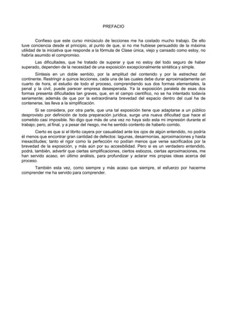 PREFACIO 
Confieso que este curso minúsculo de lecciones me ha costado mucho trabajo. De ello 
tuve conciencia desde el principio, al punto de que, si no me hubiese persuadido de la máxima 
utilidad de la iniciativa que responde a la fórmula de Clase única, viejo y cansado como estoy, no 
habría asumido el compromiso. 
Las dificultades, que he tratado de superar y que no estoy del todo seguro de haber 
superado, dependen de la necesidad de una exposición excepcionalmente sintética y simple. 
Síntesis en un doble sentido, por la amplitud del contenido y por la estrechez del 
continente. Restringir a quince lecciones, cada una de las cuales debe durar aproximadamente un 
cuarto de hora, el estudio de todo el proceso, comprendiendo sus dos formas elementales, la 
penal y la civil, puede parecer empresa desesperada. Ya la exposición paralela de esas dos 
formas presenta dificultades tan graves, que, en el campo científico, no se ha intentado todavía 
seriamente; además de que por la extraordinaria brevedad del espacio dentro del cual ha de 
contenerse, las lleva a la simplificación. 
Si se considera, por otra parte, que una tal exposición tiene que adaptarse a un público 
desprovisto por definición de toda preparación jurídica, surge una nueva dificultad que hace el 
cometido casi imposible. No digo que más de una vez no haya sido esta mi impresión durante el 
trabajo; pero, al final, y a pesar del riesgo, me he sentido contento de haberlo corrido. 
Cierto es que si el librito cayera por casualidad ante los ojos de algún entendido, no podría 
él menos que encontrar gran cantidad de defectos: lagunas, desarmonías, aproximaciones y hasta 
inexactitudes; tanto el rigor como la perfección no podían menos que verse sacrificados por la 
brevedad de la exposición, y más aún por su accesibilidad. Pero si es un verdadero entendido, 
podrá, también, advertir que ciertas simplificaciones, ciertos esbozos, ciertas aproximaciones, me 
han servido acaso, en último análisis, para profundizar y aclarar mis propias ideas acerca del 
proceso. 
También esta vez, como siempre y más acaso que siempre, el esfuerzo por hacerme 
comprender me ha servido para comprender. 
 