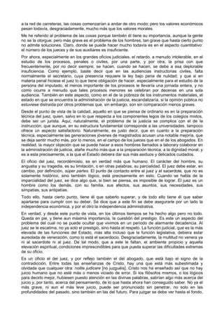 a la red de carreteras, las cosas comenzarían a andar de otro modo; pero los valores económicos 
pesan todavía, desgraciadamente, mucho más que los valores morales. 
Me he referido al problema de las cosas porque también él tiene su importancia, aunque la gente 
no se la otorgue; pero más grave es el problema de los hombres, tan grave que hasta cierto punto 
no admite soluciones. Claro, donde se puede hacer mucho todavía es en el aspecto cuantitativo: 
el número de los jueces y de sus auxiliares es insuficiente. 
Por ahora, especialmente en los grandes oficios judiciales, el retardo, a menudo intolerable, en el 
estudio de los procesos, penales o civiles, por una parte, y por otra, la prisa con que 
frecuentemente, por no decir siempre, se hacen, cuando se hacen, se debe a esa deplorable 
insuficiencia. Como ejemplo, baste decir que en las audiencias instructorias civiles, falta 
normalmente el secretario, cuya presencia requiere la ley bajo pena de nulidad; y que si en 
materia penal hiciese el juez lo que tiene obligación de hacer, especialmente para el estudio de la 
persona del imputado, el menos importante de los procesos le llevaría una jornada entera, y no 
como ocurre a menudo que tales procesos menores se celebran por decenas en una sola 
audiencia. También en este aspecto, como en el de la pobreza de los instrumentos materiales, el 
estado en que se encuentra la administración de la justicia, escandalizaría, si la opinión pública no 
estuviese distraída por otros problemas que, sin embargo, son sin comparación menos graves. 
Desde el punto de vista de la calidad, aquello en que se piensa de ordinario es en la preparación 
técnica del juez, quien, salvo en lo que respecta a los componentes legos de los colegios mixtos, 
debe ser un jurista. Aquí, naturalmente, el problema de la justicia se complica con el de la 
instrucción, que aunque, en su estructura fundamental corresponde a las universidades, tampoco 
ofrece un aspecto satisfactorio. Naturalmente, es justo decir, que en cuanto a la preparación 
técnica, especialmente las generaciones jóvenes de magistrados acusan una notable mejoría, que 
se deja sentir mucho más, por lo menos, en el campo de los jueces que en el de los abogados. En 
realidad, la mayor objeción que se puede hacer a esos hombres llamados a laborary colaborar en 
la administración de justicia, atañe mucho más que a la preparación técnica, a la dignidad moral; y 
es a esta precisamente, a la que el Estado debiera dar sus más asiduos y delicados cuidados. 
El oficio del juez, recordémoslo, es en verdad más que humano. El carácter del hombre, su 
angustia y su tragedia, es su limitación, o en otras palabras, su parcialidad. El juez debe estar, en 
cambio, por definición, súper partes. El punto de contacto entre el juez y el sacerdote, que no es 
solamente histórico, sino también lógico, está precisamente en esto. Cuando se habla de la 
imparcialidad del juez, se dice algo que, si bien se piensa, es imposible de lograr. El juez es un 
hombre como los demás, con su familia, sus afectos, sus asuntos, sus necesidades, sus 
simpatías, sus antipatías. 
Todo ello, hasta cierto punto, tiene él que saberlo superar, y de todo ello tiene él que saber 
apartarse para cumplir con su deber. Se dice que a este fin se debe asegurarle por un lado la 
independencia económica, y por el otro la independencia administrativa. 
En verdad, y desde este punto de vista, en los últimos tiempos se ha hecho algo pero no todo. 
Queda en pie, y tiene aun máxima importancia, la cuestión del prestigio. Es este un aspecto del 
problema del cual no se puede ocultar que vivimos en un período de alarmante decadencia. Al 
juez se le escatima, no ya solo el prestigio, sino hasta el respeto. La función judicial, que es la más 
elevada de las funciones del Estado, más alta incluso que la función legislativa, debiera estar 
aureolada de veneración, como lo está el sacerdocio. Desgraciadamente, la multitud no venera ya 
ni al sacerdote ni al juez. De tal modo, que a este le faltan, el ambiente propicio y aquella 
elevación espiritual, condiciones imprescindibles para que pueda superar las dificultades extremas 
de su oficio. 
Es un oficio el del juez, y por reflejo también el del abogado, que está bajo el signo de la 
contradicción. Entre todas las enseñanzas de Cristo, hay una que está más subestimada y 
olvidada que cualquier otra: nolite judicare [no juzguéis]. Cristo nos ha enseñado así que no hay 
juicio humano que no esté más o menos viciado de error. Si los filósofos mismos, o los lógicos 
para decirlo mejor, hubiesen puesto atención en las divinas palabras, sabrían algo más acerca del 
juicio y, por tanto, acerca del pensamiento, de lo que hasta ahora han conseguido saber. No ya el 
más grave, ni aun el más leve juicio, puede ser pronunciado sin penetrar, no solo en las 
profundidades del pasado, sino también en las del futuro. Para juzgar se debe ver hasta el fondo, 
 