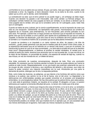 y el hombre no ve a un palmo de sus narices. El juez, por tanto, más que ningún otro hombre, está 
condenado a errar. Su tragedia, si tiene elevación moral, no es tanto la de errar, cuanto la de 
saber que su error, por lo demás, será irremediable. 
La contradicción es esta: que el error judicial no se puede negar y, sin embargo se debe negar. 
Cuando una decisión ha pasado a ser irrevocable, vale como verdad. La fórmula antigua: res 
iudicatapro veritate habetur [la cosa juzgada se tiene por verdad], no se atreve a declarar que la 
cosa juzgada sea la verdad, sino que se la considera como tal. Un subrogado, pues; nada más 
que un subrogado. 
Cuando se habla de error Judicial, por lo común superficialmente, se da la impresión de creer que 
esto es una excepción. Ciertamente, los ejemplares más graves, macroscópicos (la condena al 
ergástulo de un inocente, para entendernos), no son frecuentes; pero errores judiciales no son 
solo esos. Por ejemplo, cuando tras un largo proceso se reconoce que el imputado es inocente, la 
gente cree que se ha evitado un error judicial; pero aparte de la posibilidad de que sea en cambio 
culpable, la decisión de absolución ¿qué otra cosa es sino la confesión del error judicial cometido 
al someter a un inocente al martirio de un proceso que se ha descubierto inmerecido? 
Y cuando se condena a un imputado a un cierto número de años, de meses y de días de 
reclusión, ¿quién puede garantizar que sea esa la medida justa de la pena? Entre otras cosas, si 
la experiencia demuestra que se ha redimido en un tiempo más breve, o que por el contrario, ha 
transcurrido la pena sin que él se haya enmendado, ¿no será esta la prueba de que en la decisión 
hubo error? Desgraciadamente, si pedimos al proceso la verdad verdadera, la verdad pura, la 
verdad al ciento por ciento, tenemos que reconocer que no nos la puede dar. Lo que nos da es, en 
la mejor de las hipótesis, un porcentaje de verdad, una especie de verdad de baja ley, cuando no 
sea incluso, en vez de moneda de oro, un billete de banco. 
Una triste conclusión de nuestras conversaciones, después de todo. Pero una conclusión 
saludable. Es necesario que los hombres pierdan la ilusión de que se pueda obtener por fuerza la 
justicia en este mundo. Desgraciadamente, no es una ilusión que acarician solamente los que no 
se ocupan de ella: conozco a técnicos y aun científicos del derecho y del proceso, que creen de 
buena fe poder construir una máquina maravillosa con la cual, introducida por una parte la 
demanda de justicia, obtengan por la otra, la respuesta perfecta. 
Esta, como todas las ilusiones, es peligrosa, ya que desvía a los hombres del camino único que 
conduce a la justicia: ese camino no es el de la fuerza, sino el del amor. La litigiosidad y la 
delincuencia son enfermedades sociales que pueden encontrar en el proceso una terapéutica 
sintomática, no una terapéutica radical. No hay otra justicia que la justicia divina; pero esta justicia, 
y en esto está el grandioso misterio, se resuelve en la caridad. El abogado y el juez, si quieren 
esforzarse por superar la tremenda dificultad del juicio, no tienen otro medio que el de amar. 
Nada se puede conocer, y menos que ninguna otra cosa al hombre, si no se lo ama. La verdadera 
virtud del abogado y del juez, la única que los hace dignos de su oficio, es la de amar a aquel a 
quien deben conocer y juzgar, aunque parezca indigno del amor. El juez, sobre todo, debería ser 
un centro de amor. Lo cual, como lo he dicho ya muchas veces, no excluye en modo alguno su 
poder y su deber de castigar, ya que el castigo del padre es su más puro acto de amor. Pero una 
cosa es el castigo de quien se cree bueno frente al malo, y otra cosa el de quien se siente igual y 
hermano suyo. Así, si el juez juzga con amor, no solo su juicio se aproximará todo lo 
humanamente posible a la verdad, sino que irradiará de él un ejemplo que, en una sociedad cada 
vez menos dominada por el egoísmo, hará cada vez menos necesario su triste oficio. 
