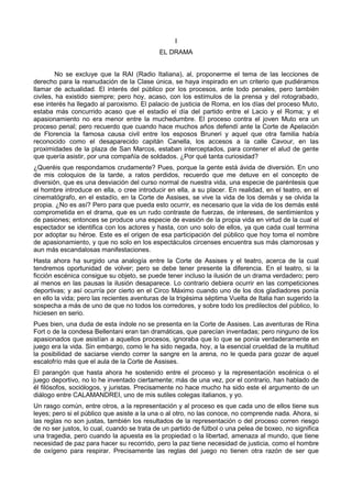 I 
EL DRAMA 
No se excluye que la RAI (Radio Italiana), al, proponerme el tema de las lecciones de 
derecho para la reanudación de la Clase única, se haya inspirado en un criterio que pudiéramos 
llamar de actualidad. El interés del público por los procesos, ante todo penales, pero también 
civiles, ha existido siempre; pero hoy, acaso, con los estímulos de la prensa y del rotograbado, 
ese interés ha llegado al paroxismo. El palacio de justicia de Roma, en los días del proceso Muto, 
estaba más concurrido acaso que el estadio el día del partido entre el Lacio y el Roma; y el 
apasionamiento no era menor entre la muchedumbre. El proceso contra el joven Muto era un 
proceso penal; pero recuerdo que cuando hace muchos años defendí ante la Corte de Apelación 
de Florencia la famosa causa civil entre los esposos Bruneri y aquel que otra familia había 
reconocido como el desaparecido capitán Canella, los accesos a la calle Cavour, en las 
proximidades de la plaza de San Marcos, estaban interceptados, para contener el alud de gente 
que quería asistir, por una compañía de soldados. ¿Por qué tanta curiosidad? 
¿Queréis que respondamos crudamente? Pues, porque la gente está ávida de diversión. En uno 
de mis coloquios de la tarde, a ratos perdidos, recuerdo que me detuve en el concepto de 
diversión, que es una desviación del curso normal de nuestra vida, una especie de paréntesis que 
el hombre introduce en ella, o cree introducir en ella, a su placer. En realidad, en el teatro, en el 
cinematógrafo, en el estadío, en la Corte de Assises, se vive la vida de los demás y se olvida la 
propia. ¿No es así? Pero para que pueda esto ocurrir, es necesario que la vida de los demás esté 
comprometida en el drama, que es un rudo contraste de fuerzas, de intereses, de sentimientos y 
de pasiones; entonces se produce una especie de evasión de la propia vida en virtud de la cual el 
espectador se identifica con los actores y hasta, con uno solo de ellos, ya que cada cual termina 
por adoptar su héroe. Este es el origen de esa participación del público que hoy toma el nombre 
de apasionamiento, y que no solo en los espectáculos circenses encuentra sus más clamorosas y 
aun más escandalosas manifestaciones. 
Hasta ahora ha surgido una analogía entre la Corte de Assises y el teatro, acerca de la cual 
tendremos oportunidad de volver; pero se debe tener presente la diferencia. En el teatro, si la 
ficción escénica consigue su objeto, se puede tener incluso la ilusión de un drama verdadero; pero 
al menos en las pausas la ilusión desaparece. Lo contrario debiera ocurrir en las competiciones 
deportivas; y así ocurría por cierto en el Circo Máximo cuando uno de los dos gladiadores ponía 
en ello la vida; pero las recientes aventuras de la trigésima séptima Vuelta de Italia han sugerido la 
sospecha a más de uno de que no todos los corredores, y sobre todo los predilectos del público, lo 
hiciesen en serio. 
Pues bien, una duda de esta índole no se presenta en la Corte de Assises. Las aventuras de Rina 
Fort o de la condesa Bellentani eran tan dramáticas, que parecían inventadas; pero ninguno de los 
apasionados que asistían a aquellos procesos, ignoraba que lo que se ponía verdaderamente en 
juego era la vida. Sin embargo, como le ha sido negada, hoy, a la esencial crueldad de la multitud 
la posibilidad de saciarse viendo correr la sangre en la arena, no le queda para gozar de aquel 
escalofrío más que el aula de la Corte de Assises. 
El parangón que hasta ahora he sostenido entre el proceso y la representación escénica o el 
juego deportivo, no lo he inventado ciertamente; más de una vez, por el contrario, han hablado de 
él filósofos, sociólogos, y juristas. Precisamente no hace mucho ha sido este el argumento de un 
diálogo entre CALAMANDREI, uno de mis sutiles colegas italianos, y yo. 
Un rasgo común, entre otros, a la representación y al proceso es que cada uno de ellos tiene sus 
leyes; pero si el público que asiste a la una o al otro, no las conoce, no comprende nada. Ahora, si 
las reglas no son justas, también los resultados de la representación o del proceso corren riesgo 
de no ser justos, lo cual, cuando se trata de un partido de fútbol o una pelea de boxeo, no significa 
una tragedia, pero cuando la apuesta es la propiedad o la libertad, amenaza al mundo, que tiene 
necesidad de paz para hacer su recorrido, pero la paz tiene necesidad de justicia, como el hombre 
de oxígeno para respirar. Precisamente las reglas del juego no tienen otra razón de ser que 
 