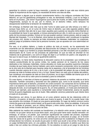 garantizar la victoria a quien la haya merecido; y preciso es saber lo que vale esa victoria para 
captar la importancia de las reglas y la necesidad de tener una idea de ellas. 
Podrá parecer a alguien que la alusión recientemente hecha a los antiguos combates del Circo 
Máximo, en que los gladiadores arriesgaban la vida, es demasiado violenta, y que no se llega a 
tanto en el proceso. ¿De veras? Supongamos que la pena de muerte, en Italia, haya desaparecido 
íntegramente, aunque no es así, por lo menos, en el derecho militar, como tampoco ha 
desaparecido totalmente la tentación de restablecerla. 
Sin embargo, la libertad vale más que la vida "como lo sabe quien por ella rehúsa a la vida"; y 
aunque haya dicho yo, en el curso de Cómo nace el derecho, que esta sagrada palabra debe 
tomarse en sentido más alto de lo que creen aquellos para quienes se resuelve dicha libertad en 
la posibilidad de hacer lo que agrada, e incluso precisamente por ello, lo cierto es que en la mayor 
parte de los procesos penales, incluso en los que pueden parecer menos graves, está en juego la 
libertad del imputado. Y si no la libertad, otros bienes de grandísimo valor constituyen la apuesta 
del proceso civil, donde no siempre se trata únicamente de intereses materiales: en ocasiones, 
está en juego el problema mismo de la persona humana, que se apuesta con una solemnidad sin 
paralelo. 
Por eso, si el público italiano, y hasta el público de todo el mundo, se ha apasionado tan 
vivamente con las alternativas judiciales del desconocido de Collegno, fue porque es cosa grave 
reconocer o negar a un hombre su propia identidad personal y con ello vincularlo con su pasado o 
desvincularlo de él. Como en los procesos de paternidad, en que se trata de ahondar en los 
misterios de la generación y se corre el riesgo de dejar a un hombre sin padre o de asignarle un 
hijo que no sea el suyo, la materia es igualmente solemne. 
Por supuesto, no tiene tanta importancia la discusión acerca de la propiedad, que constituye la 
materia acostumbrada de los juicios civiles, los cuales parecen en la mayoría de los casos 
dedicados a los intereses materiales, menos elevados sin duda que aquellos supremos intereses 
morales de que hasta ahora hemos hablado; pero sería necesario comprender cómo la propiedad 
es la otra cara de la libertad para hacerse cargo de la aspereza y de la tenacidad de los hombres 
cuando discuten acerca de lo mío y de lo tuyo; y de la gravedad del peligro de que a través del 
proceso se viole la frontera entre lo mío y lo tuyo. Quiero decir con esto que el interés del público, 
que constituye una especie de halo en tomo al proceso, es el signo infalible del drama que en él 
se ventila, así como de su valor para la sociedad y para la civilización. 
Si a ese drama, o más bien al drama en general, tratamos de ponerle un nombre, este es el de la 
discordia. También concordia y discordia son dos palabras que, como la de acuerdo, que tanta 
importancia tiene para el derecho, provienen de corde (corazón): los corazones de los hombres se 
unen o se separan; la concordia o la discordia son el germen de la paz o de la guerra. El proceso, 
después de todo, es el subrogado de la guerra. Es, en otras palabras, un modo para domesticarla. 
Pensad, por ejemplo, para ayudaros a comprender esta verdad fundamental, acerca de aquella 
forma de guerra legalizada que era el duelo. Más adelante veremos justamente qué interés tiene 
el duelo en el proceso. 
Recordemos, por ahora, lo que dijimos en el curso anterior acerca de las relaciones entre el 
derecho y la guerra: el derecho nace para que muera la guerra. A este fin no puede hacer más 
que ponerle una mordaza. El duelo es una guerra aprisionada. En lugar de bellum omniuni contra 
onines [la guerra de todos contra todos], es la guerra solo entre dos, entre los adalides. A tal punto 
es un combate el proceso, que en ciertos tiempos y entre ciertos pueblos se lo hace con las 
armas: el éxito del duelo indica el juicio de Dios. 
Más adelante los medios del combate se transforman y la relación entre vencer y tener razón se 
invierte: no ya quien vence es el que tiene razón, sino que quien tiene razón resulta vencedor; sin 
embargo, el vencer y el perder, que continúan significando las suertes del proceso, expresan 
todavía su contenido bélico: si el proceso se asemeja por su estructura al juego, en la función 
hace las veces de la guerra; ne cives ad arma veniant [para que los ciudadanos no lleguen a las 
armas] decían los romanos: se acude al juez para no tener que acudir a las armas. El proceso es 
un juego terriblemente serio, en una palabra. De ello tiene la sensación el público que llena las 
salas o lee con avidez las crónicas judiciales. En los estadios no está ya en juego la vida de los 
 