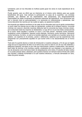 luchadores; pero en los tribunales la multitud puede gozar de veras el crudo espectáculo de la 
discordia. 
Puede gozarlo; pero es difícil que se interiorice en el drama como debiera para que pueda 
beneficiarse del goce. Casi siempre la participación no pasa de la superficie. Los cronistas 
judiciales, que debieran ser los espectadores más perspicaces, son desgraciadamente 
responsables de captar únicamente los aspectos exteriores del espectáculo. Sus narraciones que 
son a menudo ricas en particularidades y no raramente en indiscreciones y petulancias, casi 
nunca descubren las razones por las cuales se agita y se apasiona el público. 
Una leyenda que debería escribirse en las salas de los tribunales para que la gente comprendiera 
un poco mejor los dramas que en ellas se representan, pudiera ser la antigua máxima: concordia 
minimae res crescunt, discordia maximae dilabuntur [por la concordia las cosas mínimas crecen, 
por la discordia hasta las mayores se desbaratan]. Lo que allí se ve son las tristes consecuencias 
de la lucha "entre aquellos a quienes un muro y una fosa cercan". Hombres contra hombres, 
ciudadanos contra ciudadanos, esposos contra esposas, hermanos contra hermanos. Hermanos 
contra hermanos, he dicho, no solo en el sentido espiritual, sino también en el sentido camal de la 
palabra. Los expertos en el proceso, jueces o defensores, sabemos que las experiencias más 
sangrientas son precisamente aquellas en que luchan entre sí los descendientes de un tronco 
común. 
Todo esto he querido deciros a modo de introducción a nuestros coloquios, a fin de que os hagáis 
cargo de que el argumento de ellos no es tanto la ley como la vida en uno de sus más dolientes y 
peligrosos aspectos: las leyes no son más que instrumentos, pobres e inadecuados, casi siempre, 
para tratar de dominar a los hombres cuando, arrastrados por sus intereses y sus pasiones, en 
vez de abrazarse como hermanos tratan de despedazarse como lobos. El estudio de tales medios 
en sí puede parecer árido y abstracto; pero quisiera haceros ver siempre sobre el fondo del cuadro 
esa inquieta y doliente humanidad a la cual nuestros esfuerzos, a menudo demasiado en vano, 
tratan de poner remedio. 
 