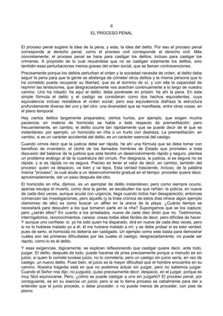 II 
EL PROCESO PENAL 
El proceso penal sugiere la idea de la pena; y esta, la idea del delito. Por eso el proceso penal 
corresponde al derecho penal, como el proceso civil corresponde al derecho civil. Más 
concretamente, el proceso penal se hace para castigar los delitos; incluso para castigar los 
crímenes. A propósito de lo cual recuérdese que no se castigan solamente los delitos, sino 
también esas perturbaciones menos graves del orden social, que se llaman contravenciones. 
Precisamente porque los delitos perturban el orden y la sociedad necesita de orden, al delito debe 
seguir la pena para que la gente se abstenga de cometer otros delitos y la misma persona que lo 
ha cometido pueda recuperar su libertad, que es el dominio de sí, y con ella la capacidad de 
reprimir las tentaciones, que desgraciadamente nos acechan continuamente a lo largo de nuestro 
camino. Uno ha robado: he aquí el delito; debe ponérsele en prisión: he ahí la pena. En esta 
simple fórmula el delito y el castigo se consideran como dos hechos equivalentes, cuya 
equivalencia incluso restablece el orden social; pero esa equivalencia disfraza la estructura 
profundamente diversa del uno y del otro: una diversidad que se manifiesta, entre otras cosas, en 
el plano temporal. 
Hay ciertos delitos largamente preparados; ciertos hurtos, por ejemplo, que exigen mucha 
paciencia; en materia de homicidio se habla a este respecto de premeditación; pero 
frecuentemente, en cambio, el delito ocurre tan rápidamente que se puede decir de él que es 
instantáneo: por ejemplo, un homicidio en riña o un hurto con destreza. La premeditación, en 
cambio, si es un carácter accidental del delito, es un carácter esencial del castigo. 
Cuando oímos decir que la justicia debe ser rápida, he ahí una fórmula que se debe tomar con 
beneficio de inventario; el cliché de los llamados hombres de Estado que prometen a toda 
discusión del balance de la justicia que esta tendrá un desenvolvimiento rápido y seguro, plantea 
un problema análogo al de la cuadratura del círculo. Por desgracia, la justicia, si es segura no es 
rápida, y si es rápida no es segura. Preciso es tener el valor de decir, en cambio, también del 
proceso: quien va despacio, va bien y va lejos. Esta verdad trasciende, incluso, de la palabra 
misma "proceso", la cual alude a un desenvolvimiento gradual en el tiempo: proceder quiere decir, 
aproximadamente, dar un paso después del otro. 
El homicidio en riña, dijimos, es un ejemplar de delito instantáneo; pero como siempre ocurre, 
apenas escapa el muerto, como dice la gente, se escabullen los que reñían; la policía, en nueve 
de cada diez veces, aunque acuda con urgencia, llega cuando todos han desaparecido; entonces 
comienzan las investigaciones, pero aquello (y la triste crónica de estos días ofrece algún ejemplo 
clamoroso de ello) es como buscar un alfiler en la arena de la playa. ¿Cuánto tiempo se 
necesitará para descubrir a los que tomaron parte en la riña? Supongamos que se los capture; 
pero ¿serán ellos? En cuanto a los arrestados, nueve de cada diez dirán que no. Testimonios, 
interrogatorios, reconocimientos, careos: cosas todas ellas fáciles de decir, pero difíciles de hacer. 
Y aunque uno confiese: sí, yo he sido quien ha disparado, dirá en nueve de cada diez veces, pero 
si no lo hubiese matado yo a él, él me hubiera matado a mí; y se debe probar si es esto verdad, 
pues de serlo, el homicida no debería ser castigado. Un ejemplo como este basta para demostrar 
cuáles son las primeras dificultades por las cuales el castigo, desgraciadamente, no puede ser 
rápido, como lo es el delito. 
Y esas exigencias, lógicamente, se explican reflexionando que castigar quiere decir, ante todo, 
juzgar. El delito, después de todo, puede hacerse de prisa precisamente porque a menudo es sin 
juicio; si quien lo comete tuviese juicio, no lo cometería; pero un castigo sin juicio sería, en vez de 
castigo, un nuevo delito. Pues bien, el juicio es la mayor dificultad que el hombre encuentra en su 
camino. Nuestra tragedia está en que no podemos actuar sin juzgar, pero no sabemos juzgar. 
Cuando el Señor nos dijo: no juzguéis, quiso precisamente decir: despacio, en el juzgar, porque es 
muy fácil equivocarse. Pero, ¿cómo se puede castigar a uno sin juzgarlo? El proceso penal, por 
consiguiente, es en su esencia un juicio; pero si se lo llama proceso es cabalmente para dar a 
entender que el juicio procede, o debe proceder, o no puede menos de proceder, con pies de 
plomo. 
 