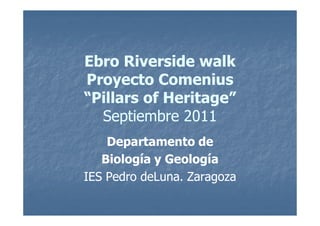 Ebro Riverside walk
Proyecto Comenius
“Pillars of Heritage”
  Septiembre 2011
    Departamento de
   Biología y Geología
IES Pedro deLuna. Zaragoza
 