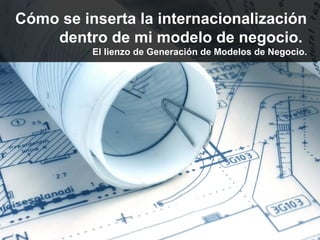 Cómo se inserta la internacionalización
    dentro de mi modelo de negocio.
          El lienzo de Generación de Modelos de Negocio.
 