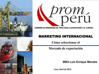 MARKETING INTERNACIONAL
Cómo seleccionar el
Mercado de exportación
MBA Luis Enrique Méndez
Lima, Abril de 2012
 