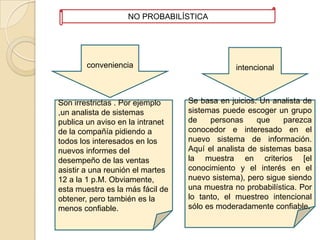 NO PROBABILÍSTICAconvenienciaintencional Se basa en juicios. Un analista de sistemas puede escoger un grupo de personas que parezca conocedor e interesado en el nuevo sistema de información. Aquí el analista de sistemas basa la muestra en criterios [el conocimiento y el interés en el nuevo sistema), pero sigue siendo una muestra no probabilística. Por lo tanto, el muestreo intencional sólo es moderadamente confiable. Son irrestrictas . Por ejemplo ,un analista de sistemas publica un aviso en la intranet de la compañía pidiendo a todos los interesados en los nuevos informes del desempeño de las ventas asistir a una reunión el martes 12 a la 1 p.M. Obviamente, esta muestra es la más fácil de obtener, pero también es la menos confiable.