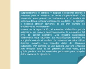 La estratificación es el proceso de identificar las subpoblaciones, o estratos, y después seleccionar objetos o personas para el muestreo en estas subpoblaciones. Con frecuencia, este proceso es fundamental si el analista de sistemas desea recopilar eficazmente los datos. Por ejemplo, si necesita obtener opiniones de un gran número de empleados de los diferentesniveles de la organización, el muestreo sistemático podría seleccionar un número desproporcionado de empleados del nivel de control operativo. Una muestra estratificada balancearía esta situación. La estratificación también es apropiada cuando el analista de sistemas necesita utilizar distintos métodos para recopilar datos de diferentes subgrupos. Por ejemplo, tal vez quisiera usar una encuesta para recopilar datos de los gerentes de nivel medio, pero quizás prefiera usar las entrevistas personales para recopilar datos similares de ejecutivos.